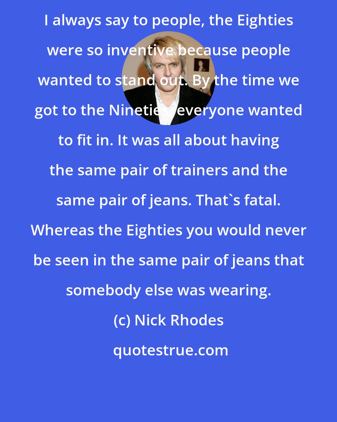 Nick Rhodes: I always say to people, the Eighties were so inventive because people wanted to stand out. By the time we got to the Nineties, everyone wanted to fit in. It was all about having the same pair of trainers and the same pair of jeans. That's fatal. Whereas the Eighties you would never be seen in the same pair of jeans that somebody else was wearing.