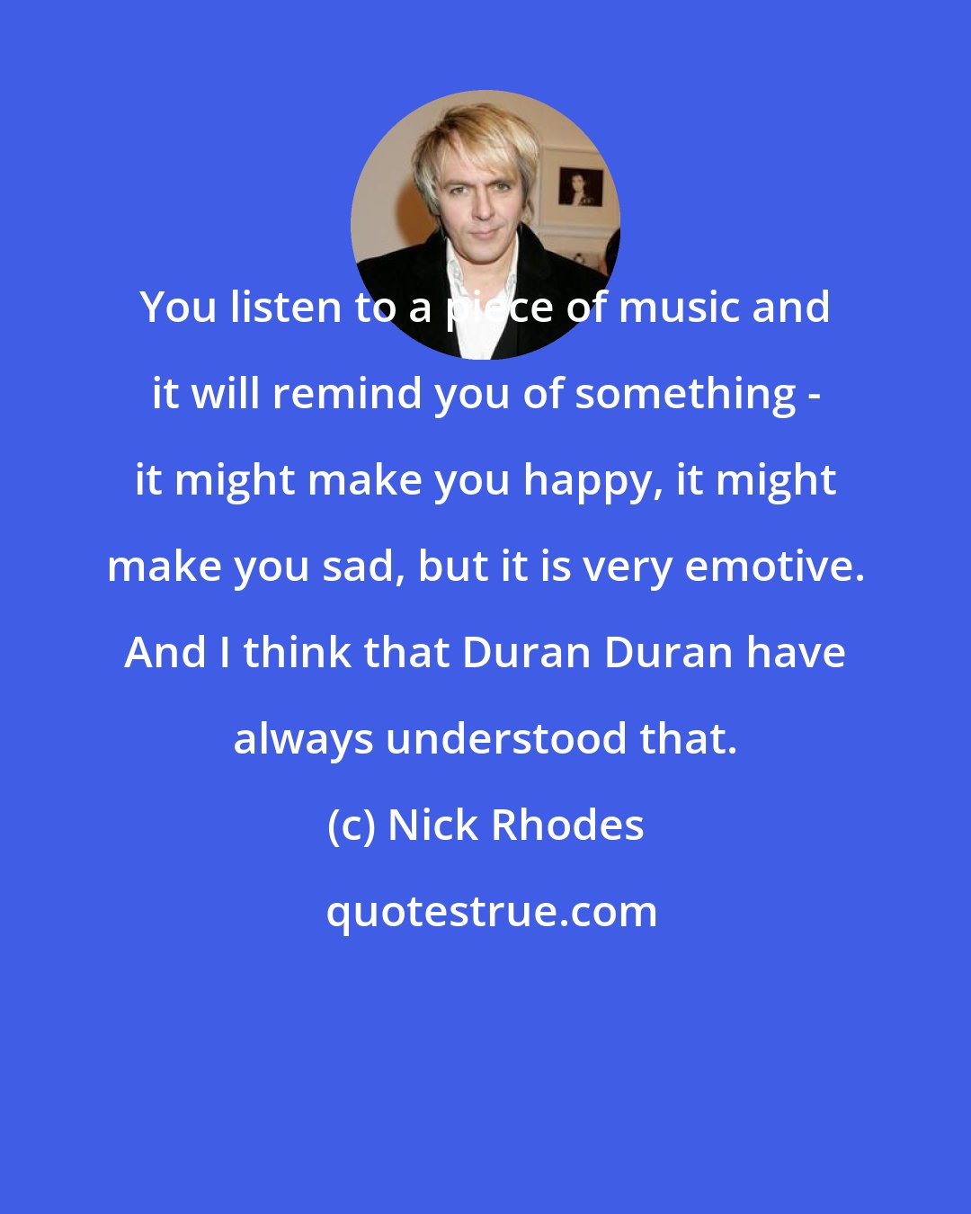 Nick Rhodes: You listen to a piece of music and it will remind you of something - it might make you happy, it might make you sad, but it is very emotive. And I think that Duran Duran have always understood that.