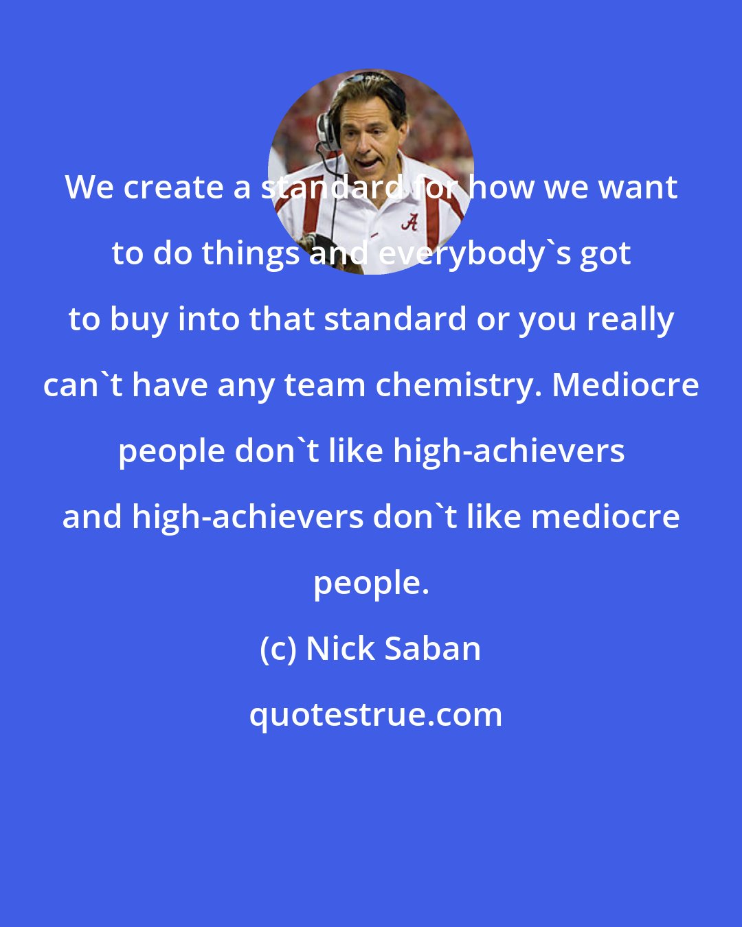 Nick Saban: We create a standard for how we want to do things and everybody's got to buy into that standard or you really can't have any team chemistry. Mediocre people don't like high-achievers and high-achievers don't like mediocre people.