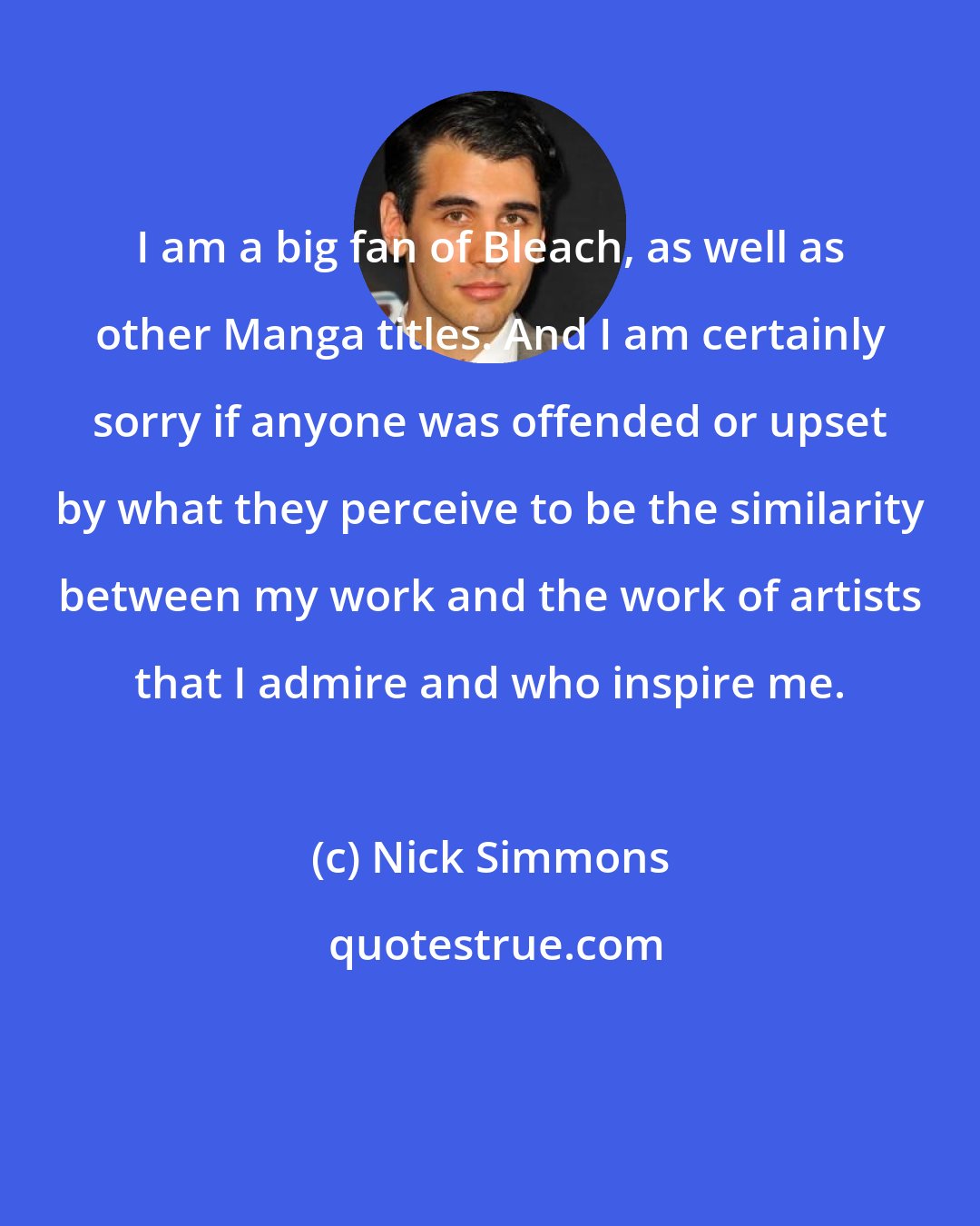 Nick Simmons: I am a big fan of Bleach, as well as other Manga titles. And I am certainly sorry if anyone was offended or upset by what they perceive to be the similarity between my work and the work of artists that I admire and who inspire me.