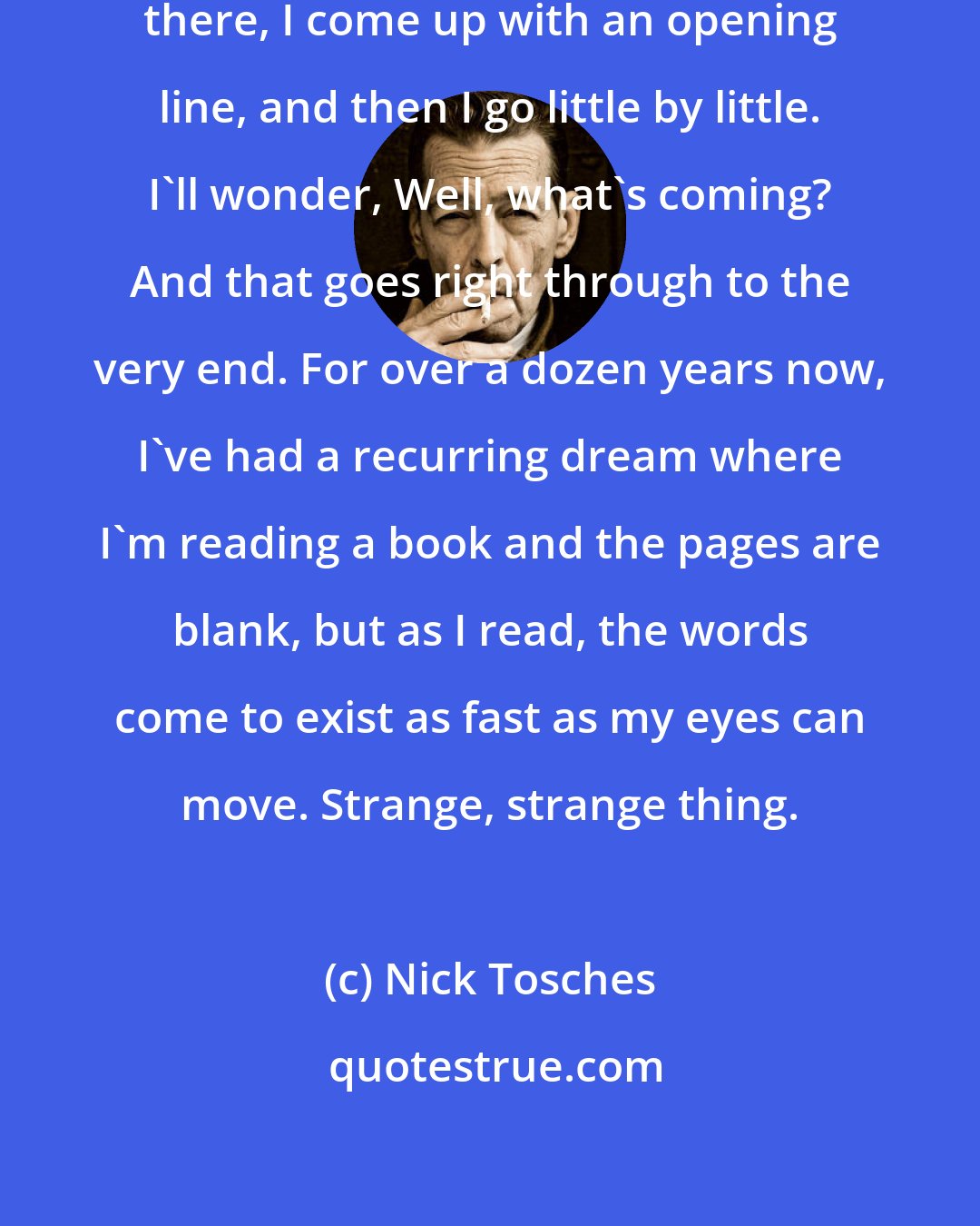 Nick Tosches: How do I start writing a book? I sit there, I come up with an opening line, and then I go little by little. I'll wonder, Well, what's coming? And that goes right through to the very end. For over a dozen years now, I've had a recurring dream where I'm reading a book and the pages are blank, but as I read, the words come to exist as fast as my eyes can move. Strange, strange thing.