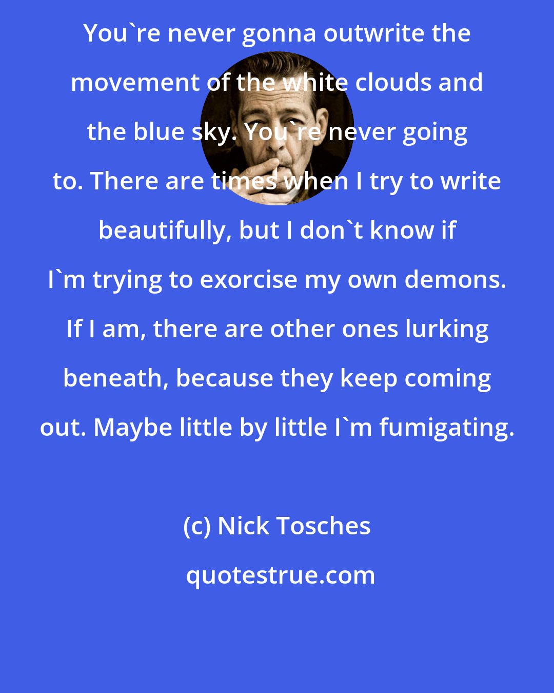 Nick Tosches: You're never gonna outwrite the movement of the white clouds and the blue sky. You're never going to. There are times when I try to write beautifully, but I don't know if I'm trying to exorcise my own demons. If I am, there are other ones lurking beneath, because they keep coming out. Maybe little by little I'm fumigating.
