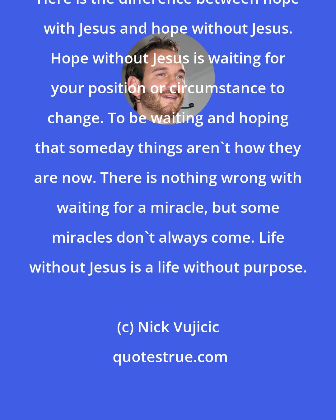 Nick Vujicic: Here is the difference between hope with Jesus and hope without Jesus. Hope without Jesus is waiting for your position or circumstance to change. To be waiting and hoping that someday things aren't how they are now. There is nothing wrong with waiting for a miracle, but some miracles don't always come. Life without Jesus is a life without purpose.