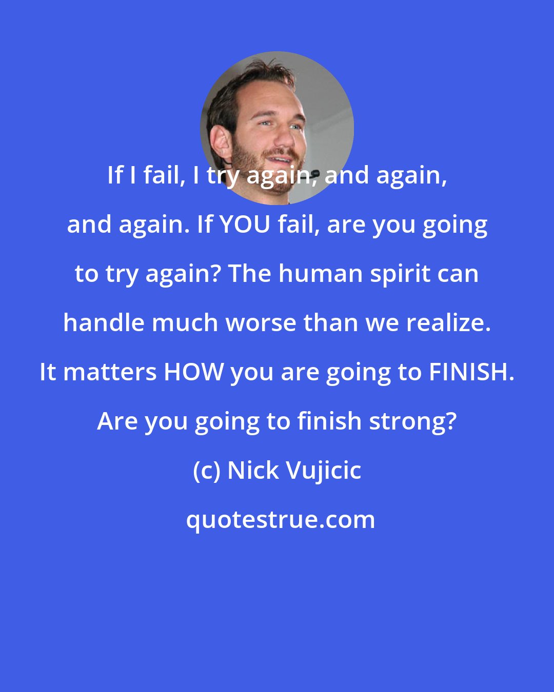 Nick Vujicic: If I fail, I try again, and again, and again. If YOU fail, are you going to try again? The human spirit can handle much worse than we realize. It matters HOW you are going to FINISH. Are you going to finish strong?