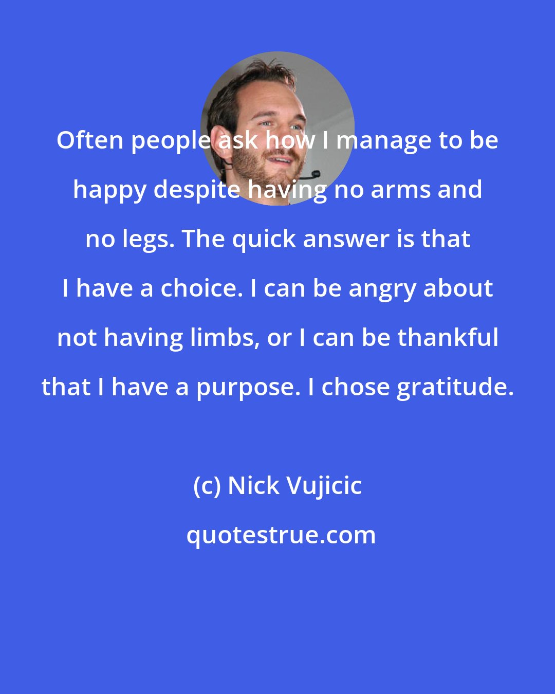 Nick Vujicic: Often people ask how I manage to be happy despite having no arms and no legs. The quick answer is that I have a choice. I can be angry about not having limbs, or I can be thankful that I have a purpose. I chose gratitude.