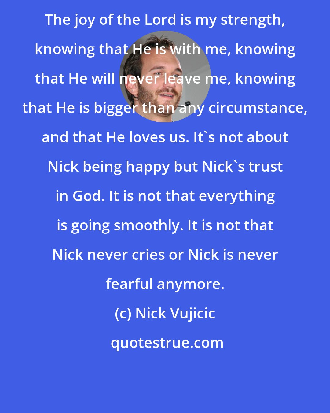 Nick Vujicic: The joy of the Lord is my strength, knowing that He is with me, knowing that He will never leave me, knowing that He is bigger than any circumstance, and that He loves us. It's not about Nick being happy but Nick's trust in God. It is not that everything is going smoothly. It is not that Nick never cries or Nick is never fearful anymore.