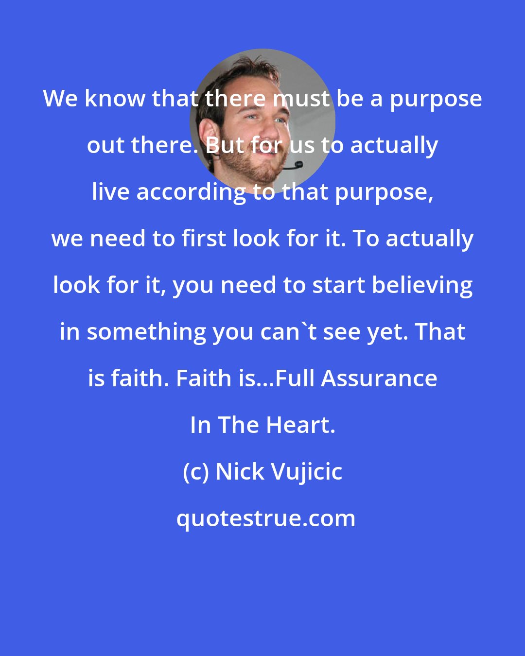 Nick Vujicic: We know that there must be a purpose out there. But for us to actually live according to that purpose, we need to first look for it. To actually look for it, you need to start believing in something you can't see yet. That is faith. Faith is...Full Assurance In The Heart.