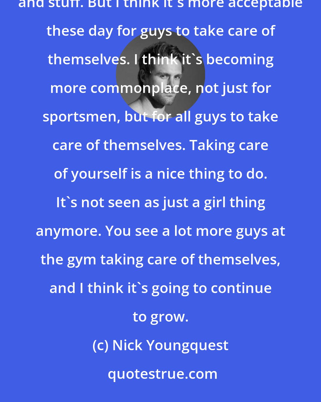 Nick Youngquest: People used to think I was so strange because my toiletry bag used to contain so many grooming items and cosmetics and stuff. But I think it's more acceptable these day for guys to take care of themselves. I think it's becoming more commonplace, not just for sportsmen, but for all guys to take care of themselves. Taking care of yourself is a nice thing to do. It's not seen as just a girl thing anymore. You see a lot more guys at the gym taking care of themselves, and I think it's going to continue to grow.