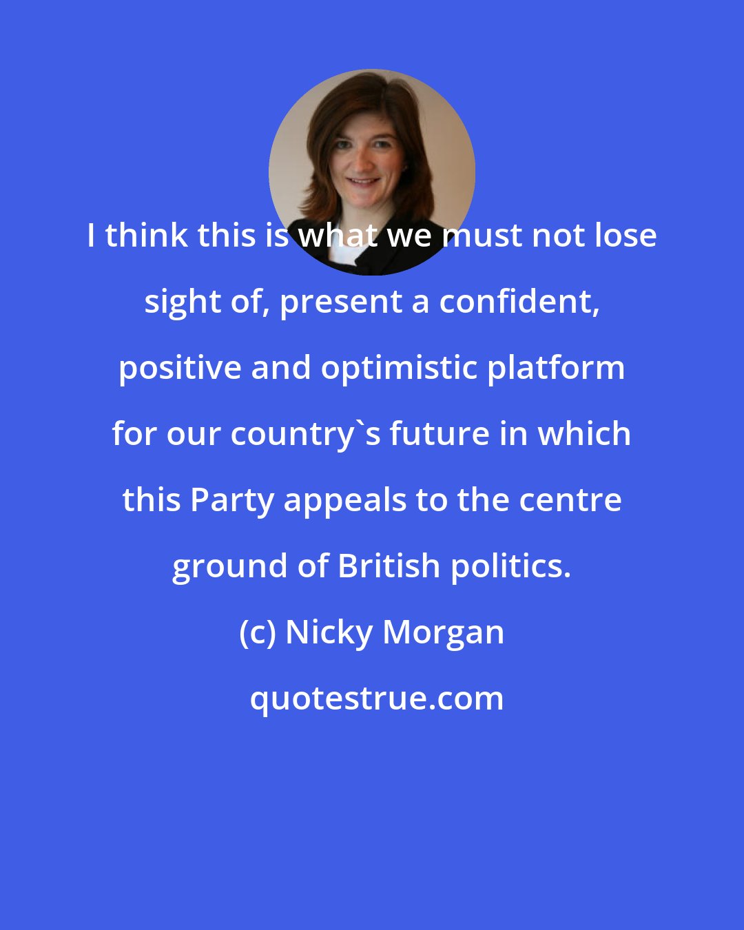 Nicky Morgan: I think this is what we must not lose sight of, present a confident, positive and optimistic platform for our country's future in which this Party appeals to the centre ground of British politics.