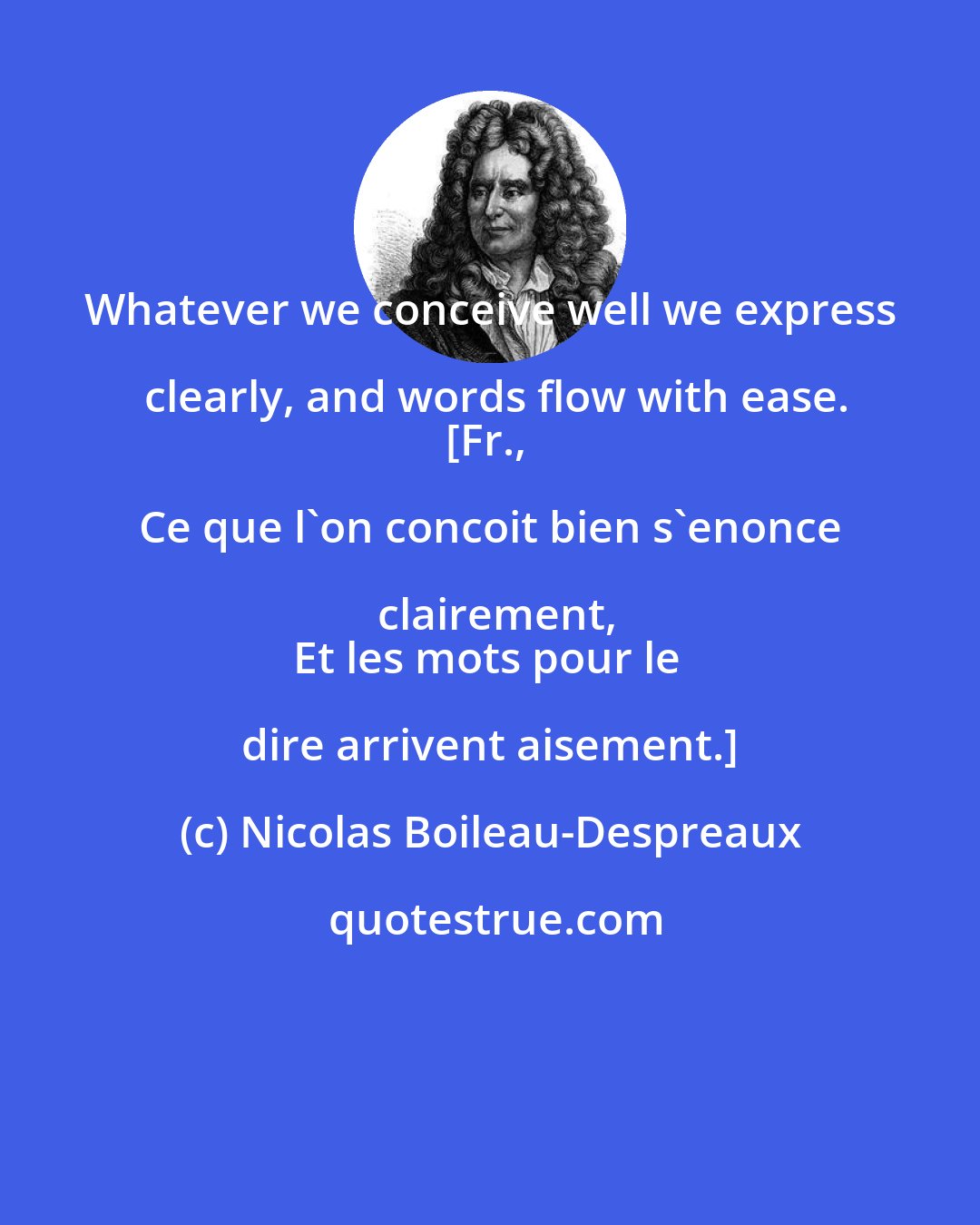 Nicolas Boileau-Despreaux: Whatever we conceive well we express clearly, and words flow with ease.
[Fr., Ce que l'on concoit bien s'enonce clairement,
Et les mots pour le dire arrivent aisement.]