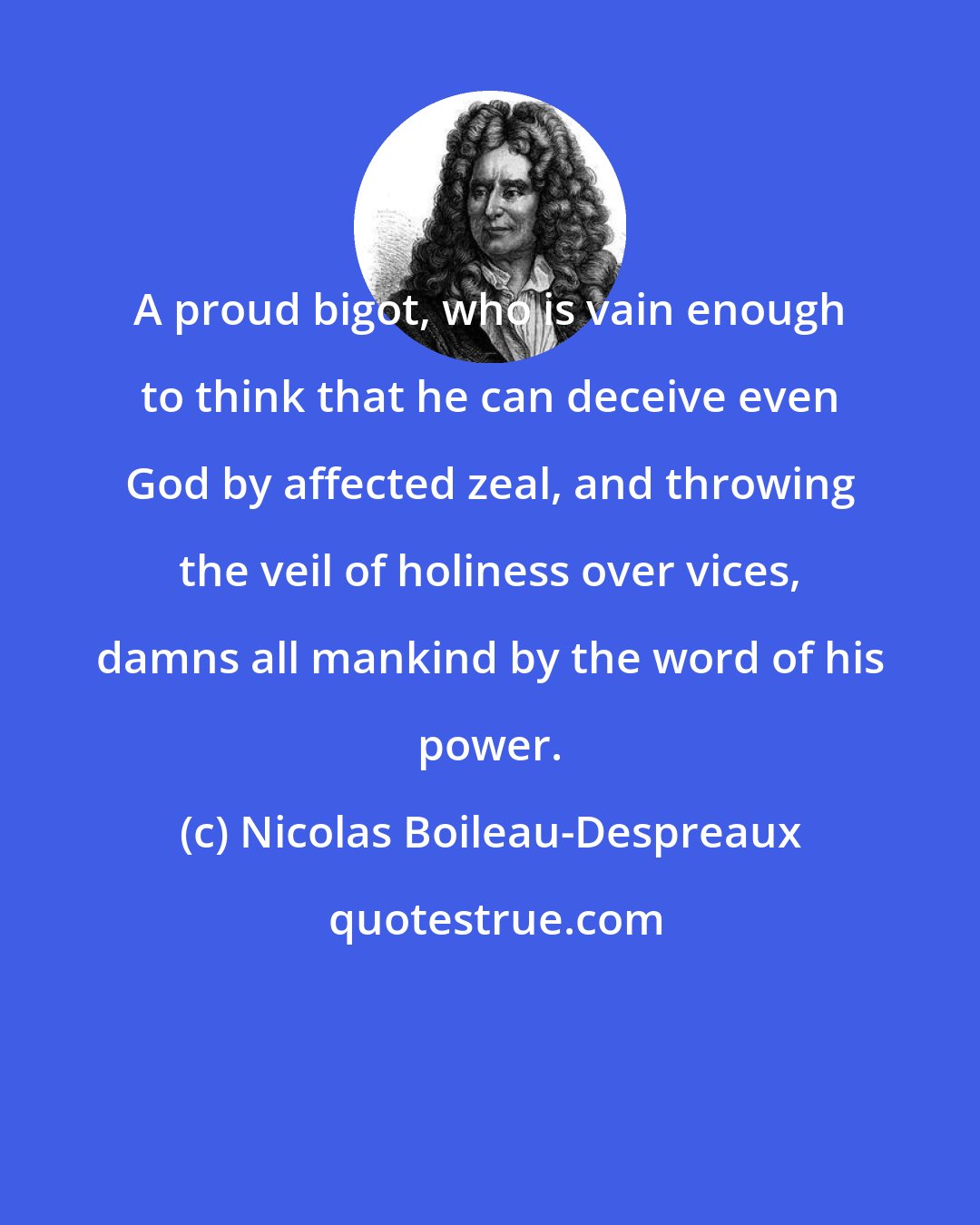 Nicolas Boileau-Despreaux: A proud bigot, who is vain enough to think that he can deceive even God by affected zeal, and throwing the veil of holiness over vices, damns all mankind by the word of his power.