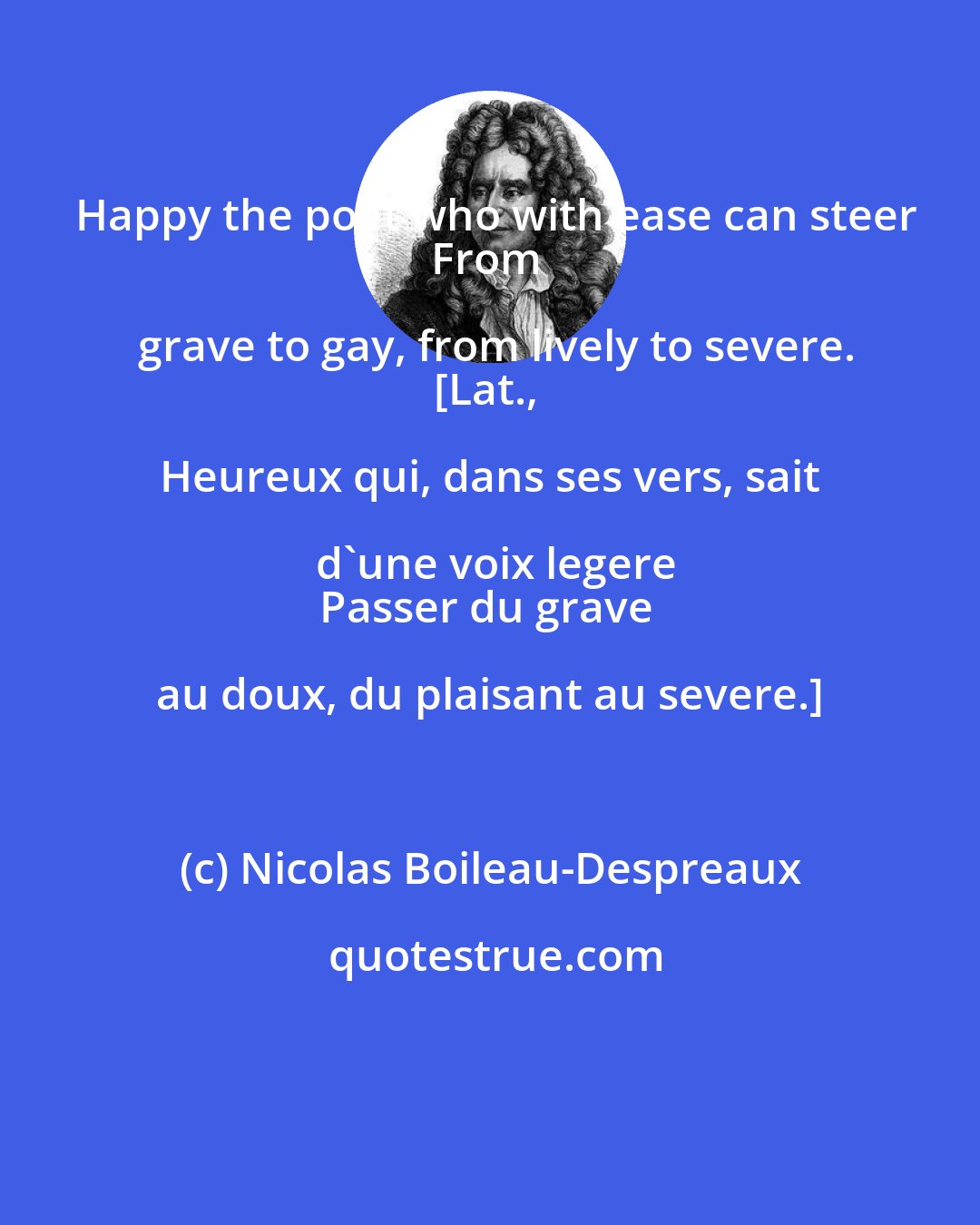 Nicolas Boileau-Despreaux: Happy the poet who with ease can steer
From grave to gay, from lively to severe.
[Lat., Heureux qui, dans ses vers, sait d'une voix legere
Passer du grave au doux, du plaisant au severe.]