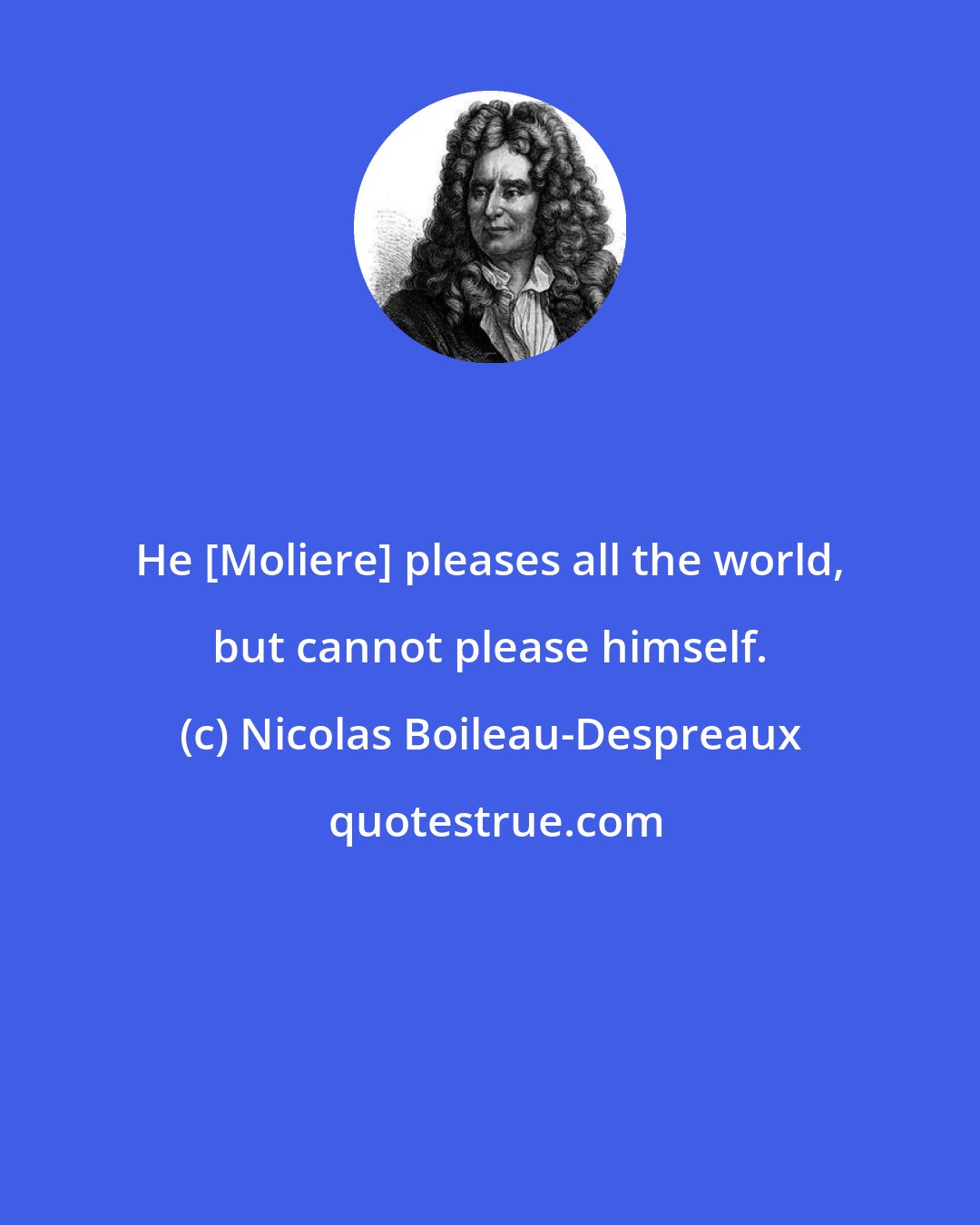 Nicolas Boileau-Despreaux: He [Moliere] pleases all the world, but cannot please himself.