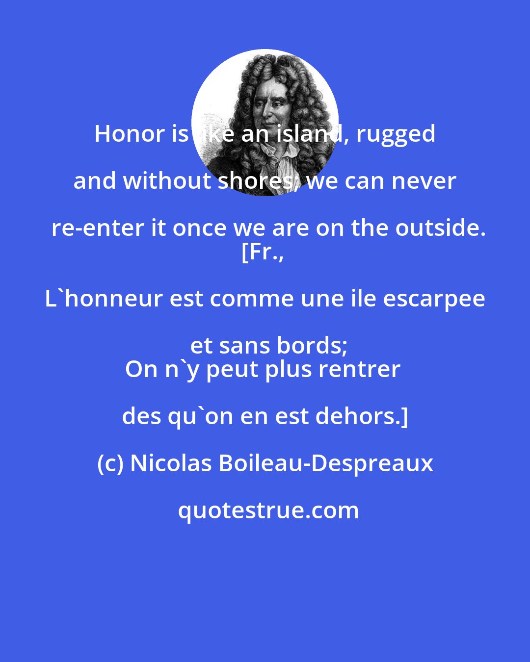 Nicolas Boileau-Despreaux: Honor is like an island, rugged and without shores; we can never re-enter it once we are on the outside.
[Fr., L'honneur est comme une ile escarpee et sans bords;
On n'y peut plus rentrer des qu'on en est dehors.]