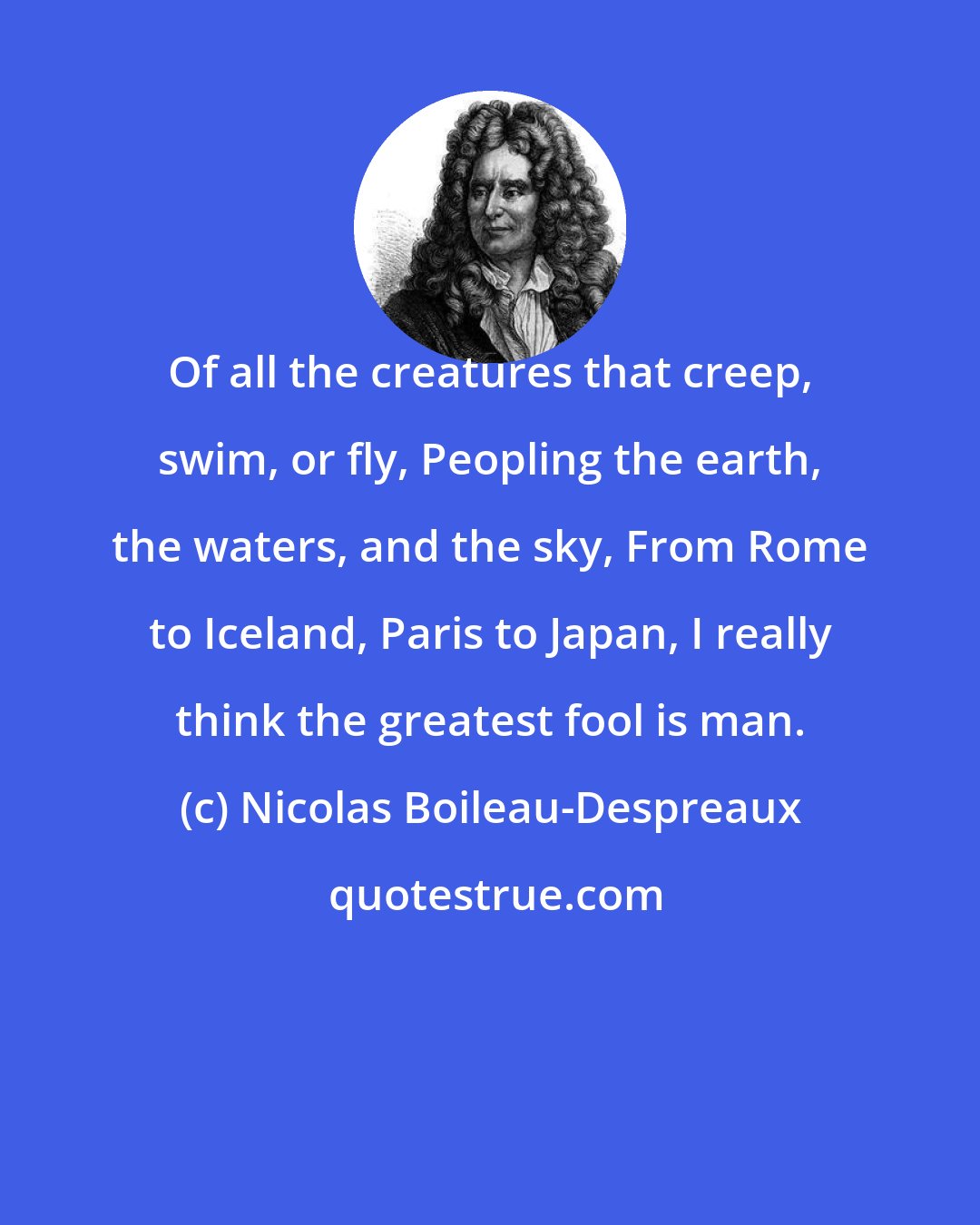 Nicolas Boileau-Despreaux: Of all the creatures that creep, swim, or fly, Peopling the earth, the waters, and the sky, From Rome to Iceland, Paris to Japan, I really think the greatest fool is man.