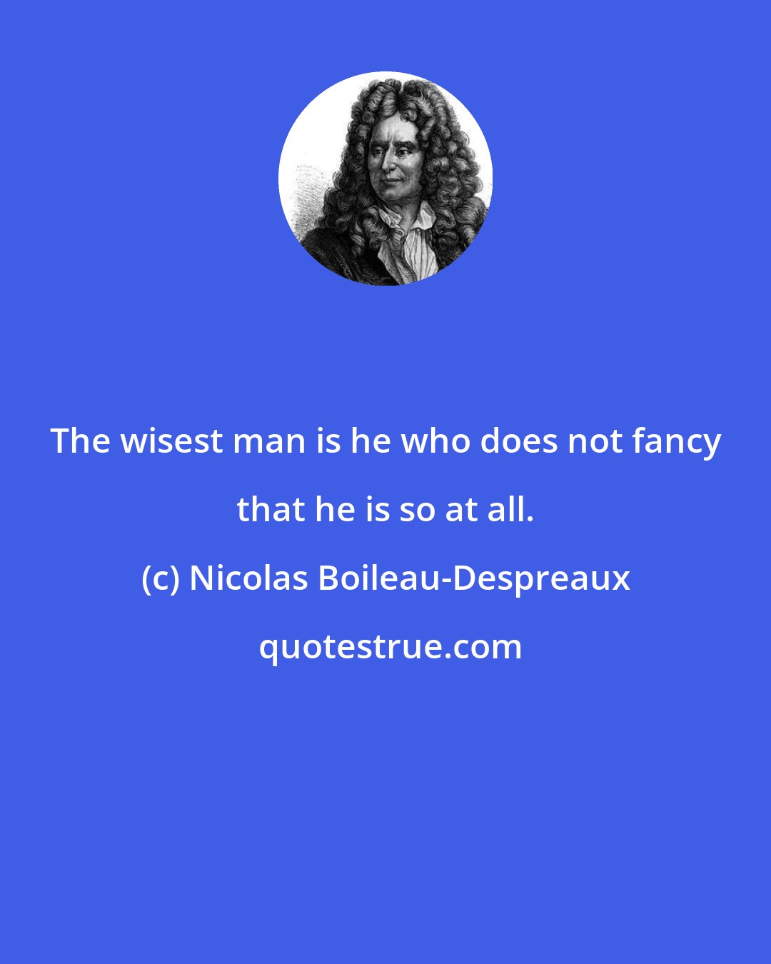 Nicolas Boileau-Despreaux: The wisest man is he who does not fancy that he is so at all.