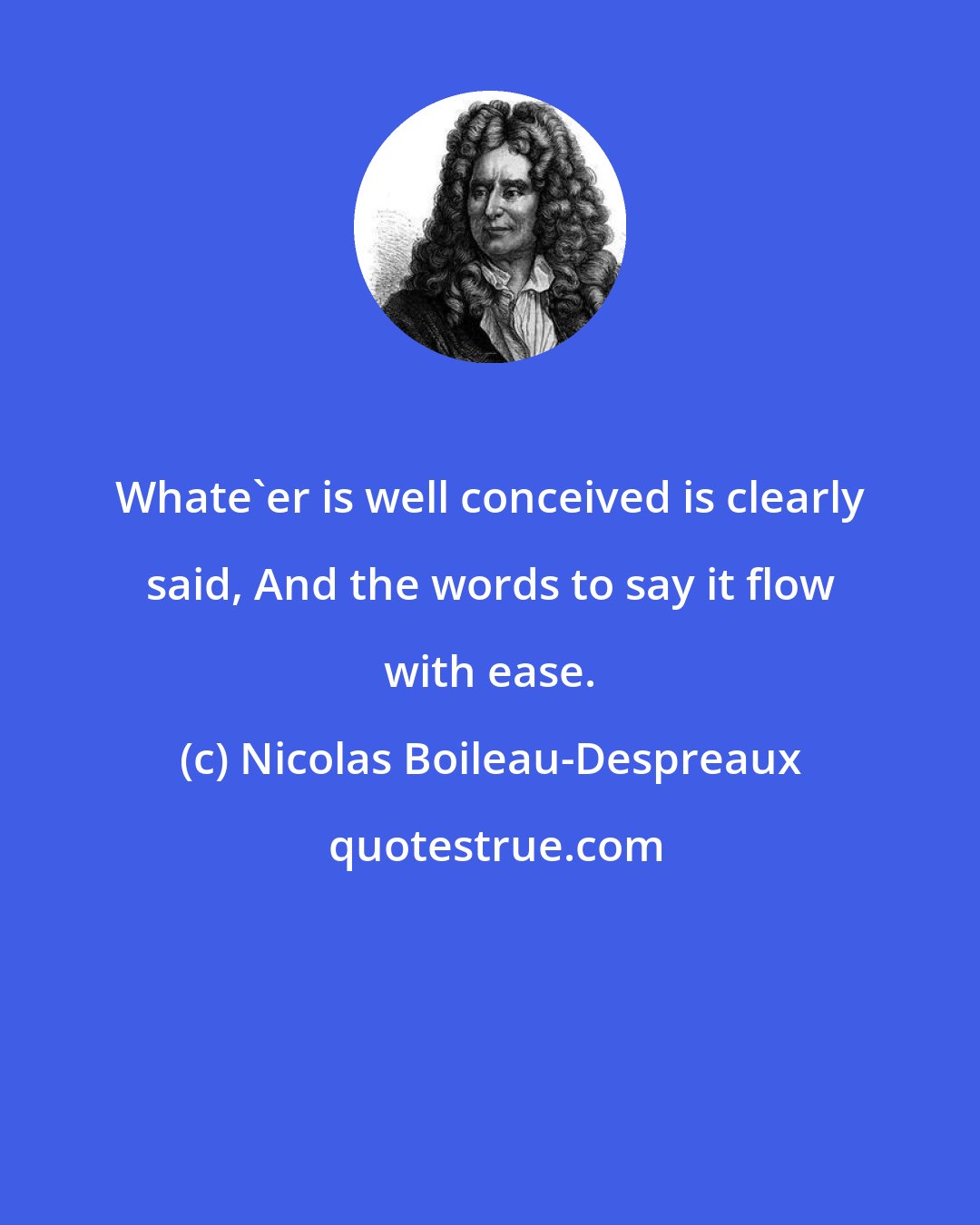 Nicolas Boileau-Despreaux: Whate'er is well conceived is clearly said, And the words to say it flow with ease.