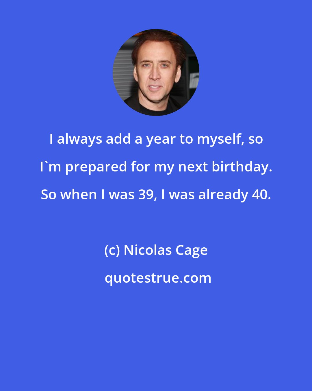 Nicolas Cage: I always add a year to myself, so I'm prepared for my next birthday. So when I was 39, I was already 40.