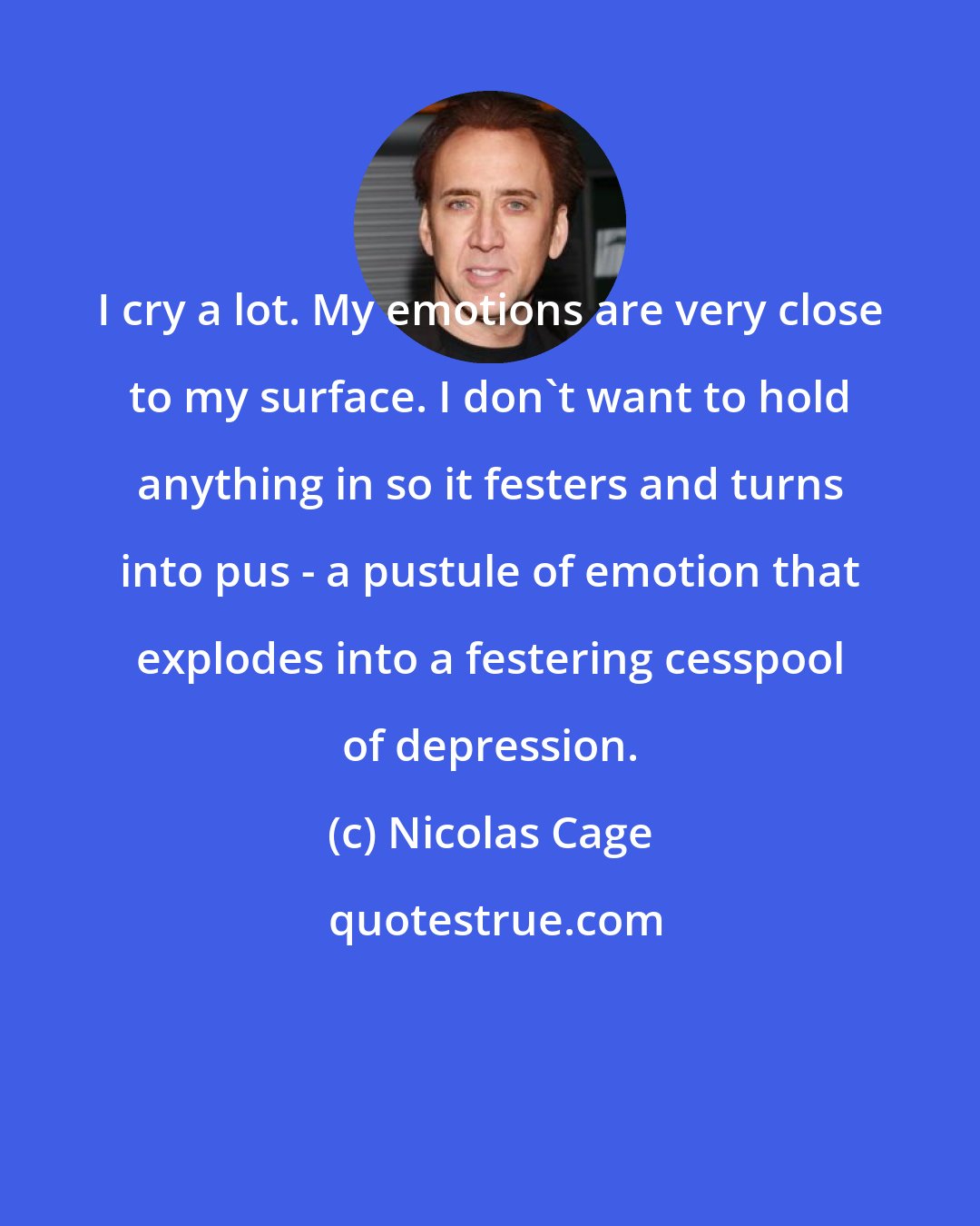 Nicolas Cage: I cry a lot. My emotions are very close to my surface. I don't want to hold anything in so it festers and turns into pus - a pustule of emotion that explodes into a festering cesspool of depression.