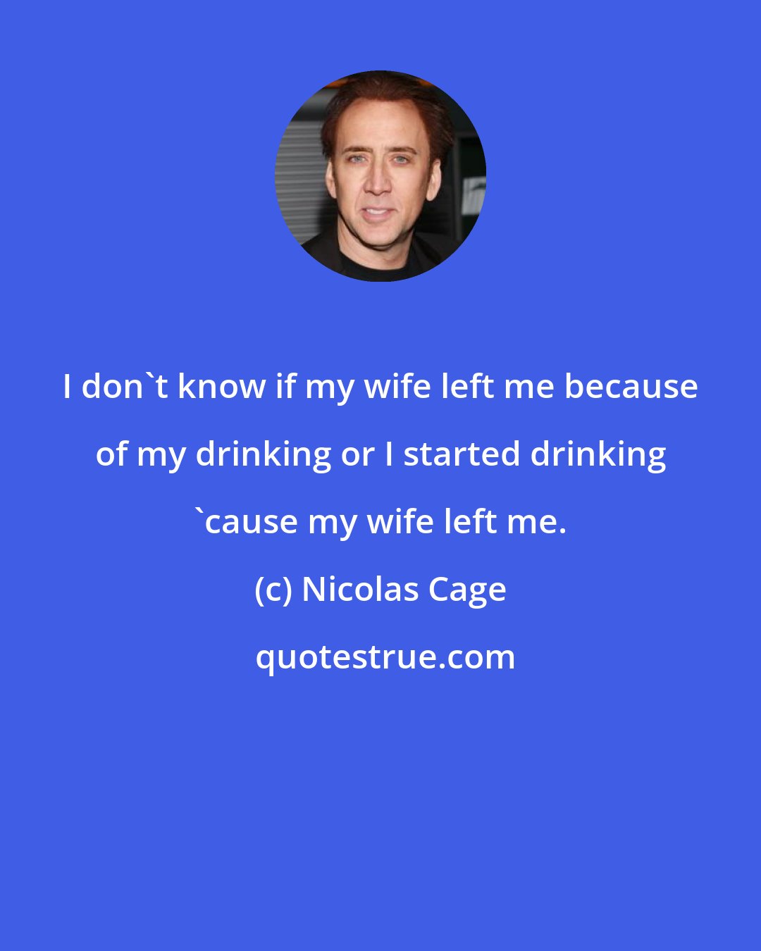 Nicolas Cage: I don't know if my wife left me because of my drinking or I started drinking 'cause my wife left me.