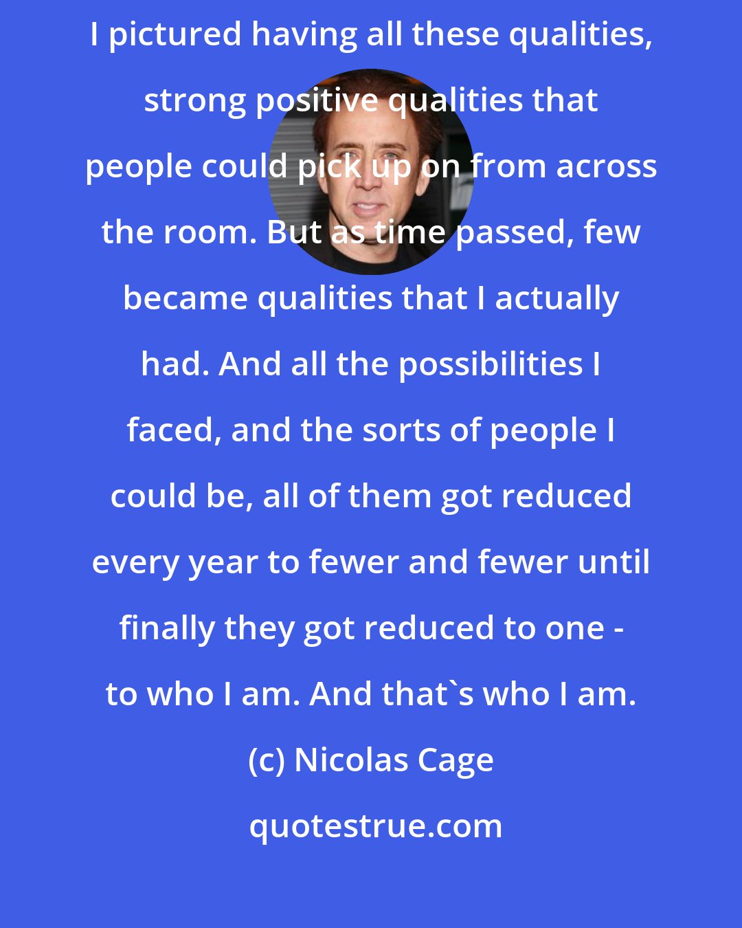 Nicolas Cage: I remember once imagining what my life would be like, what I'd be like. I pictured having all these qualities, strong positive qualities that people could pick up on from across the room. But as time passed, few became qualities that I actually had. And all the possibilities I faced, and the sorts of people I could be, all of them got reduced every year to fewer and fewer until finally they got reduced to one - to who I am. And that's who I am.