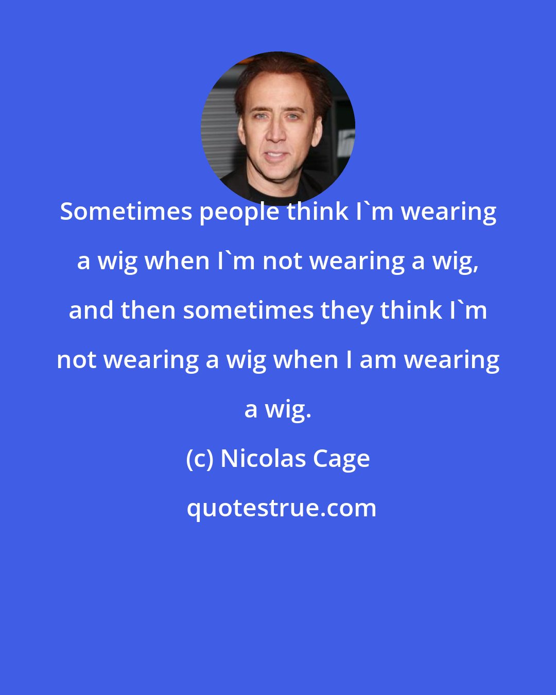 Nicolas Cage: Sometimes people think I'm wearing a wig when I'm not wearing a wig, and then sometimes they think I'm not wearing a wig when I am wearing a wig.