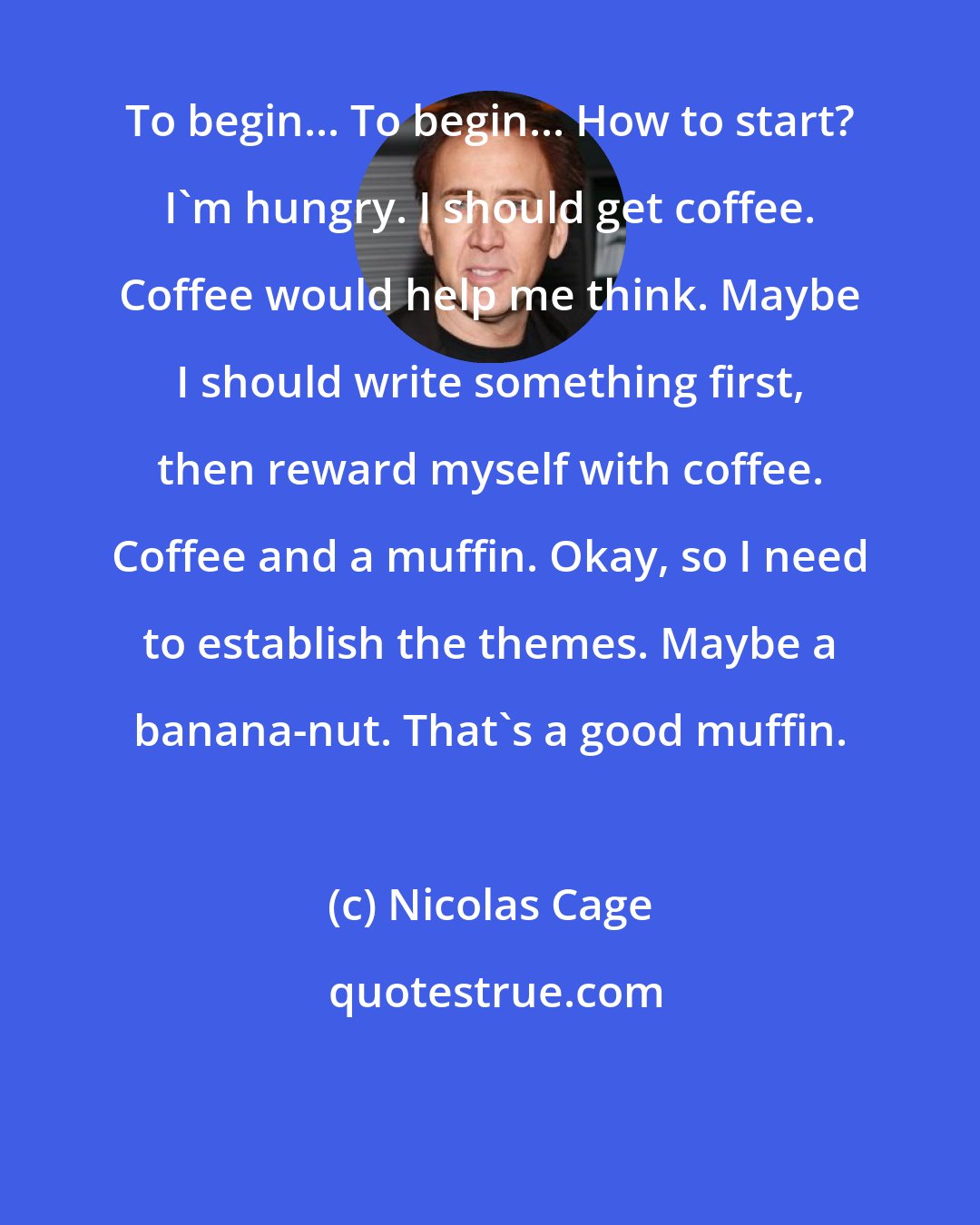 Nicolas Cage: To begin... To begin... How to start? I'm hungry. I should get coffee. Coffee would help me think. Maybe I should write something first, then reward myself with coffee. Coffee and a muffin. Okay, so I need to establish the themes. Maybe a banana-nut. That's a good muffin.