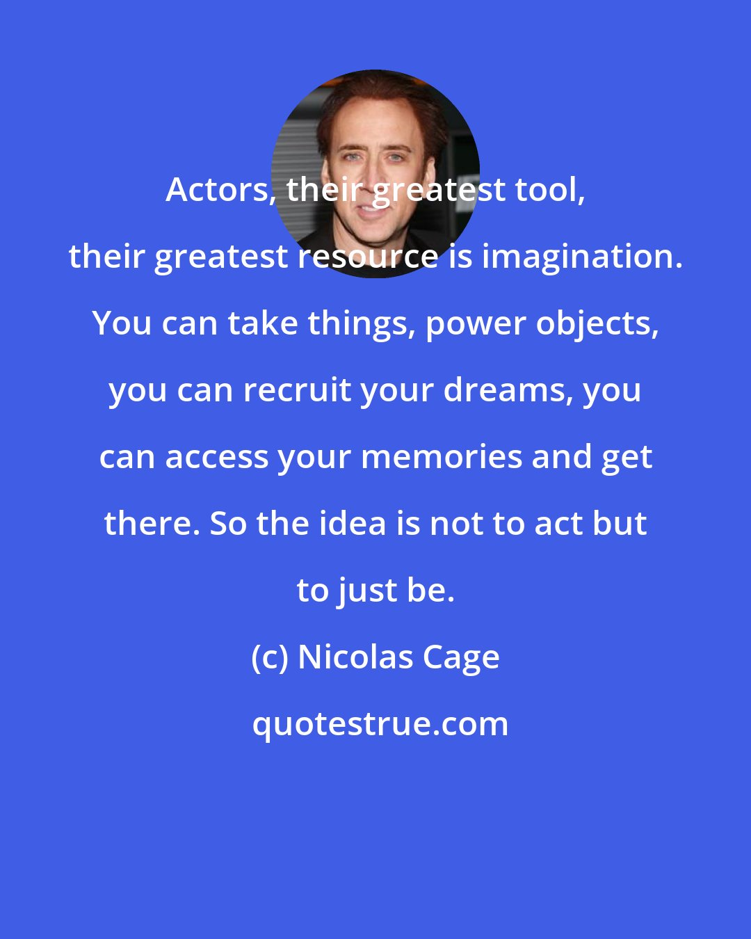 Nicolas Cage: Actors, their greatest tool, their greatest resource is imagination. You can take things, power objects, you can recruit your dreams, you can access your memories and get there. So the idea is not to act but to just be.