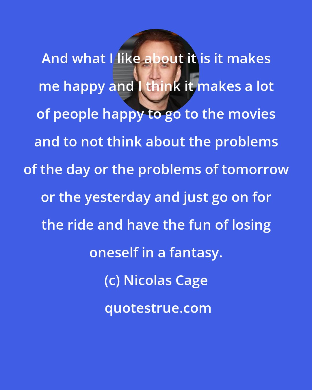 Nicolas Cage: And what I like about it is it makes me happy and I think it makes a lot of people happy to go to the movies and to not think about the problems of the day or the problems of tomorrow or the yesterday and just go on for the ride and have the fun of losing oneself in a fantasy.