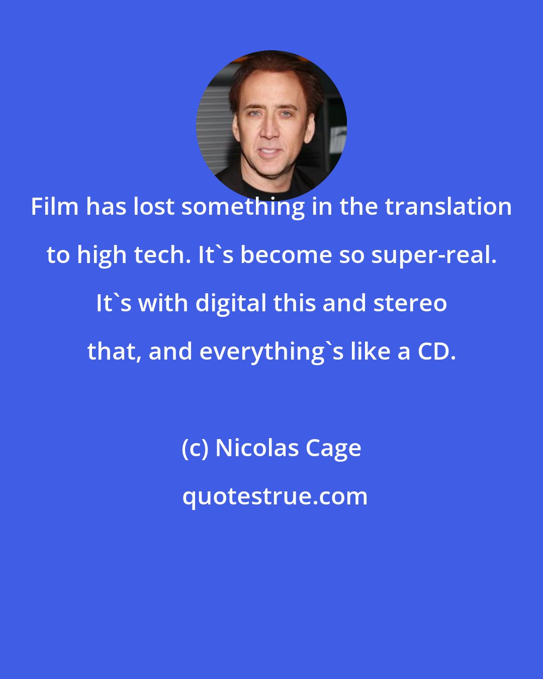 Nicolas Cage: Film has lost something in the translation to high tech. It's become so super-real. It's with digital this and stereo that, and everything's like a CD.