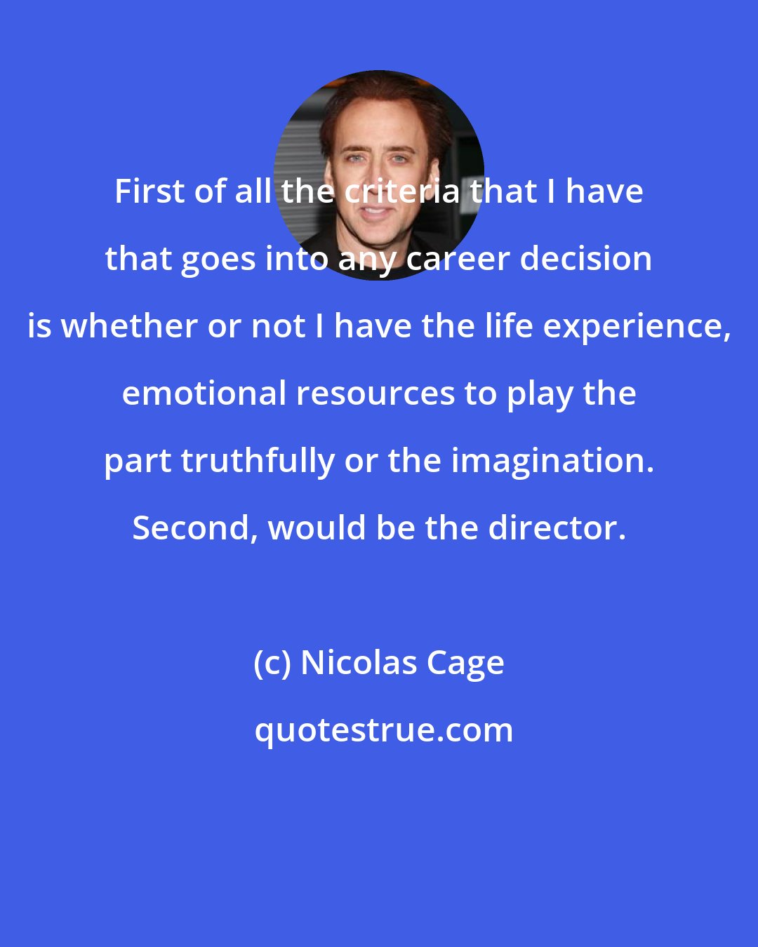 Nicolas Cage: First of all the criteria that I have that goes into any career decision is whether or not I have the life experience, emotional resources to play the part truthfully or the imagination. Second, would be the director.