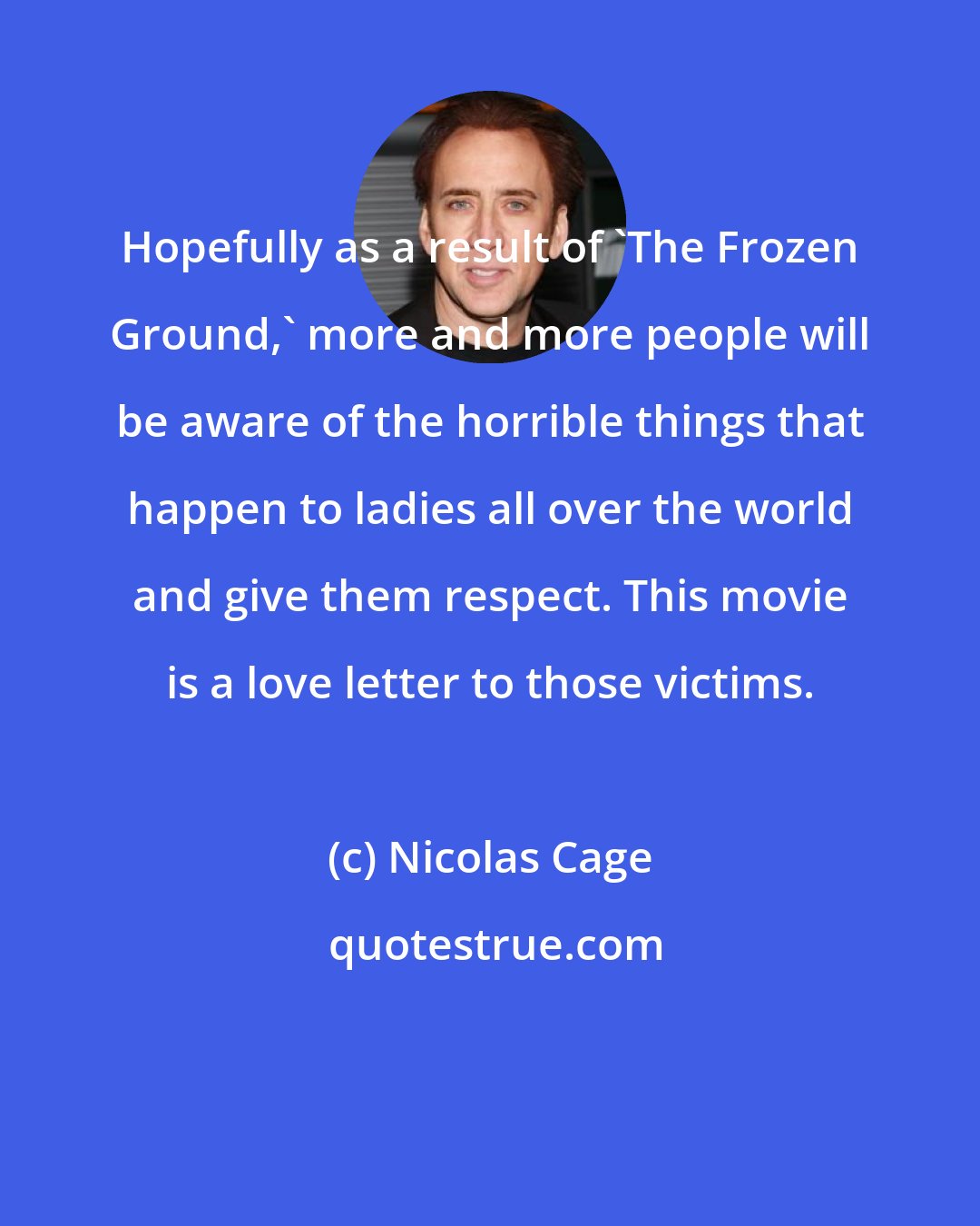 Nicolas Cage: Hopefully as a result of 'The Frozen Ground,' more and more people will be aware of the horrible things that happen to ladies all over the world and give them respect. This movie is a love letter to those victims.