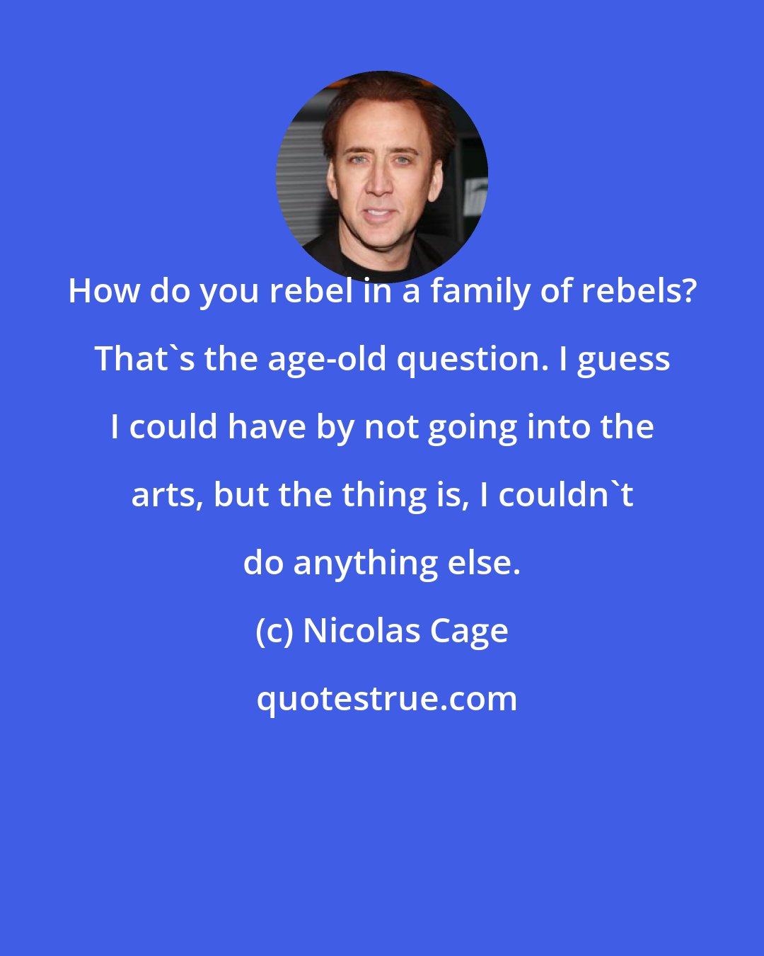 Nicolas Cage: How do you rebel in a family of rebels? That's the age-old question. I guess I could have by not going into the arts, but the thing is, I couldn't do anything else.