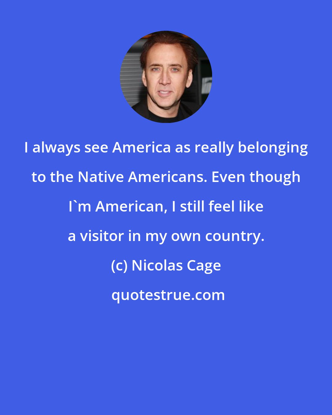 Nicolas Cage: I always see America as really belonging to the Native Americans. Even though I'm American, I still feel like a visitor in my own country.