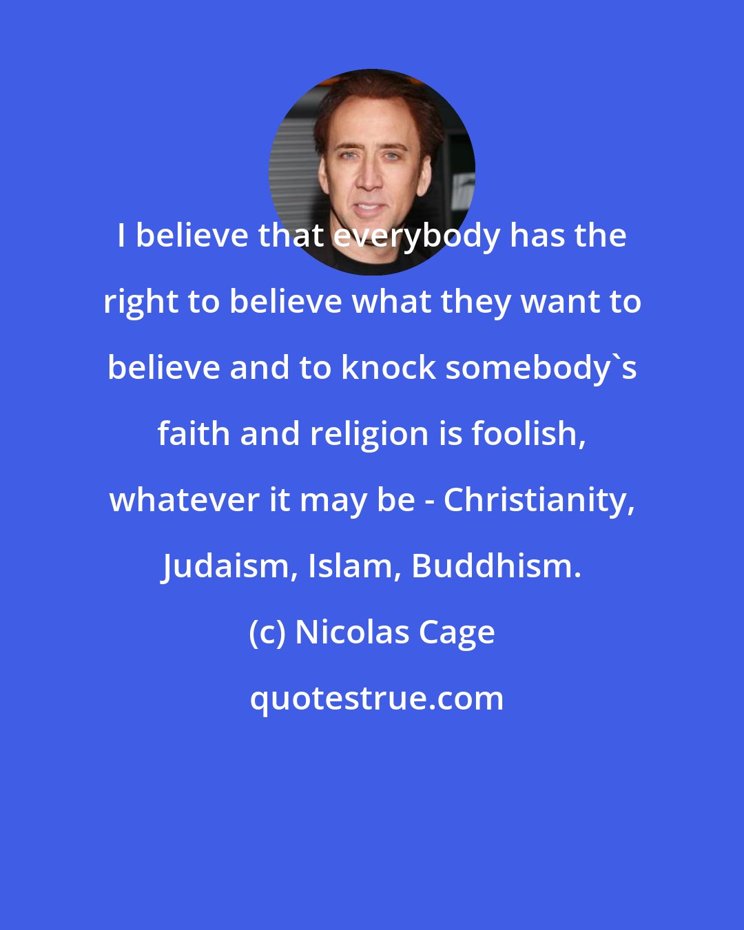 Nicolas Cage: I believe that everybody has the right to believe what they want to believe and to knock somebody's faith and religion is foolish, whatever it may be - Christianity, Judaism, Islam, Buddhism.