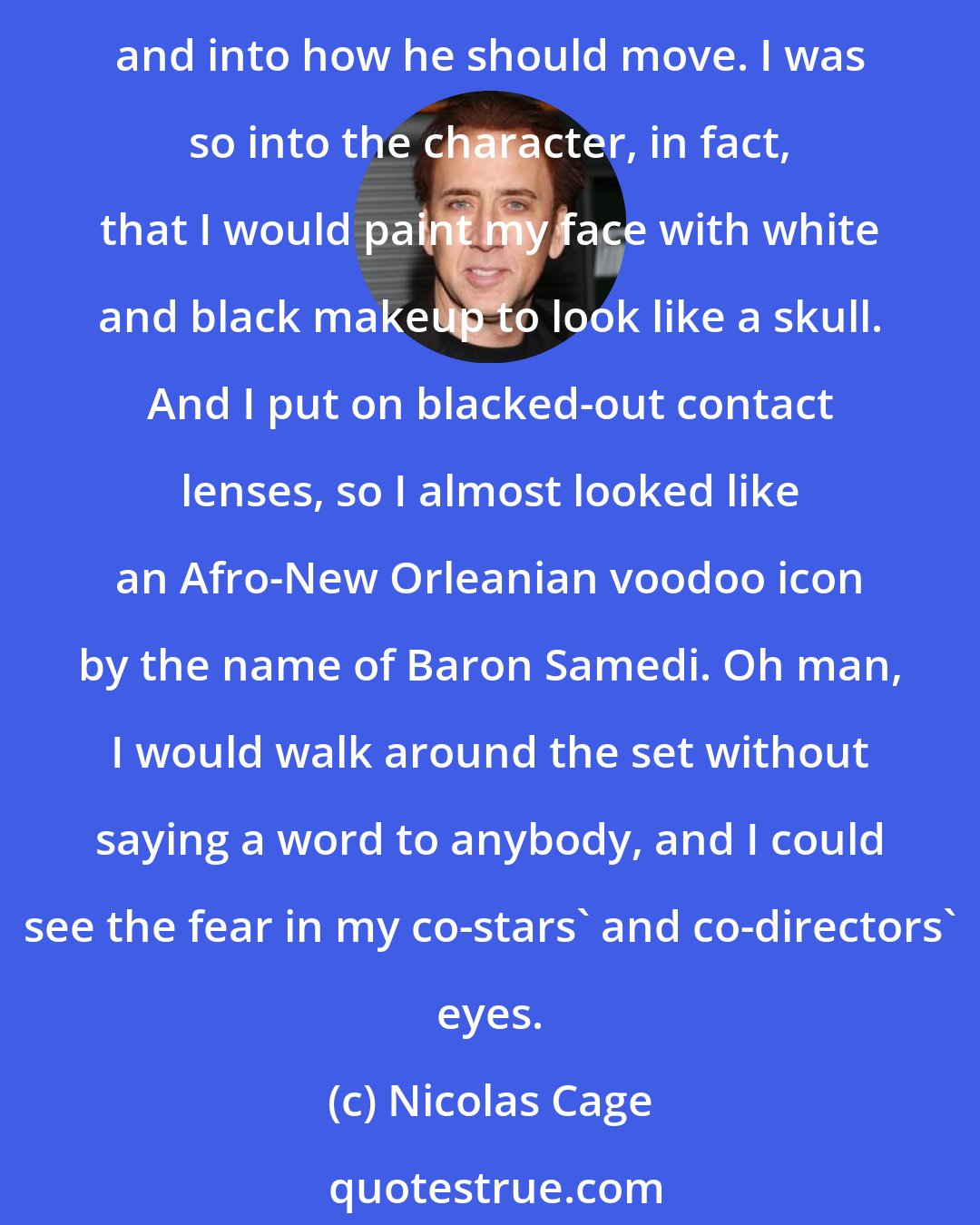 Nicolas Cage: I didn't play the Ghost Rider in the first movie. That was a stuntman. In this film, the Ghost Rider feels much more alive because I did put some thought into how he should walk and into how he should move. I was so into the character, in fact, that I would paint my face with white and black makeup to look like a skull. And I put on blacked-out contact lenses, so I almost looked like an Afro-New Orleanian voodoo icon by the name of Baron Samedi. Oh man, I would walk around the set without saying a word to anybody, and I could see the fear in my co-stars' and co-directors' eyes.