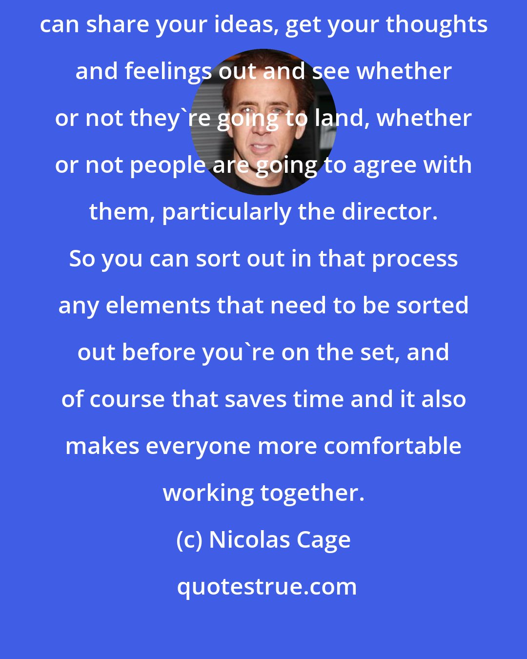 Nicolas Cage: I generally enjoy the rehearsal process because that's where you can share your ideas, get your thoughts and feelings out and see whether or not they're going to land, whether or not people are going to agree with them, particularly the director. So you can sort out in that process any elements that need to be sorted out before you're on the set, and of course that saves time and it also makes everyone more comfortable working together.