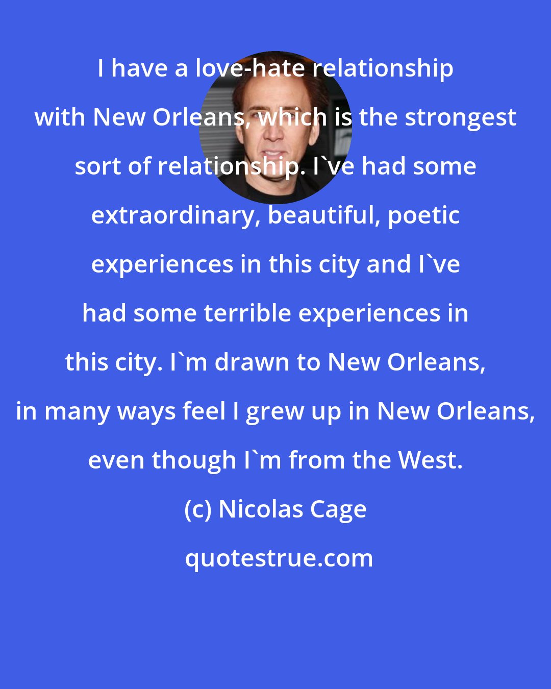 Nicolas Cage: I have a love-hate relationship with New Orleans, which is the strongest sort of relationship. I've had some extraordinary, beautiful, poetic experiences in this city and I've had some terrible experiences in this city. I'm drawn to New Orleans, in many ways feel I grew up in New Orleans, even though I'm from the West.