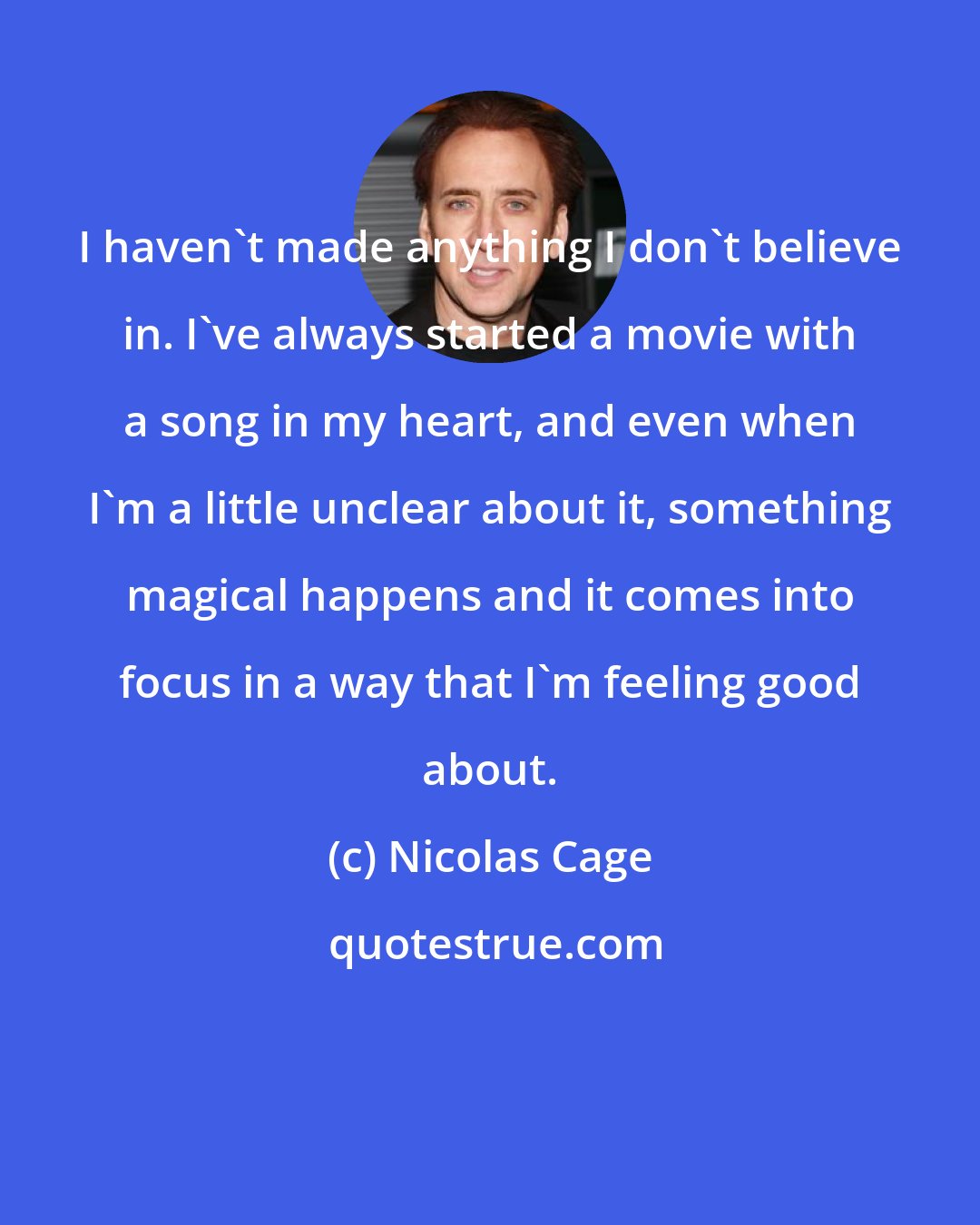 Nicolas Cage: I haven't made anything I don't believe in. I've always started a movie with a song in my heart, and even when I'm a little unclear about it, something magical happens and it comes into focus in a way that I'm feeling good about.