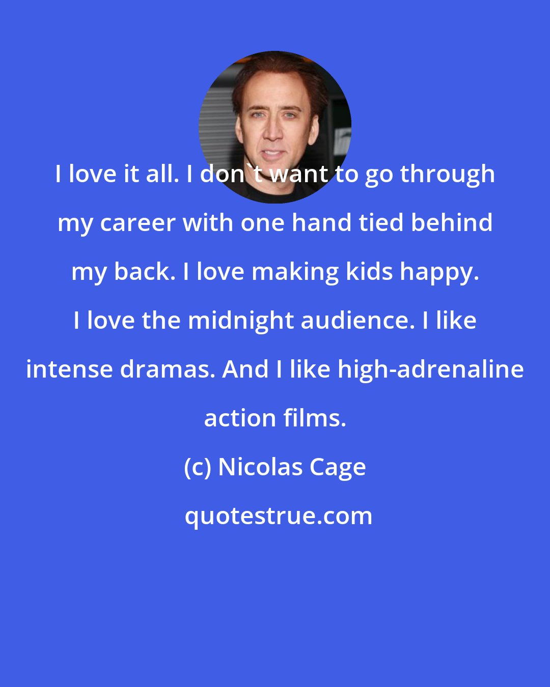 Nicolas Cage: I love it all. I don't want to go through my career with one hand tied behind my back. I love making kids happy. I love the midnight audience. I like intense dramas. And I like high-adrenaline action films.