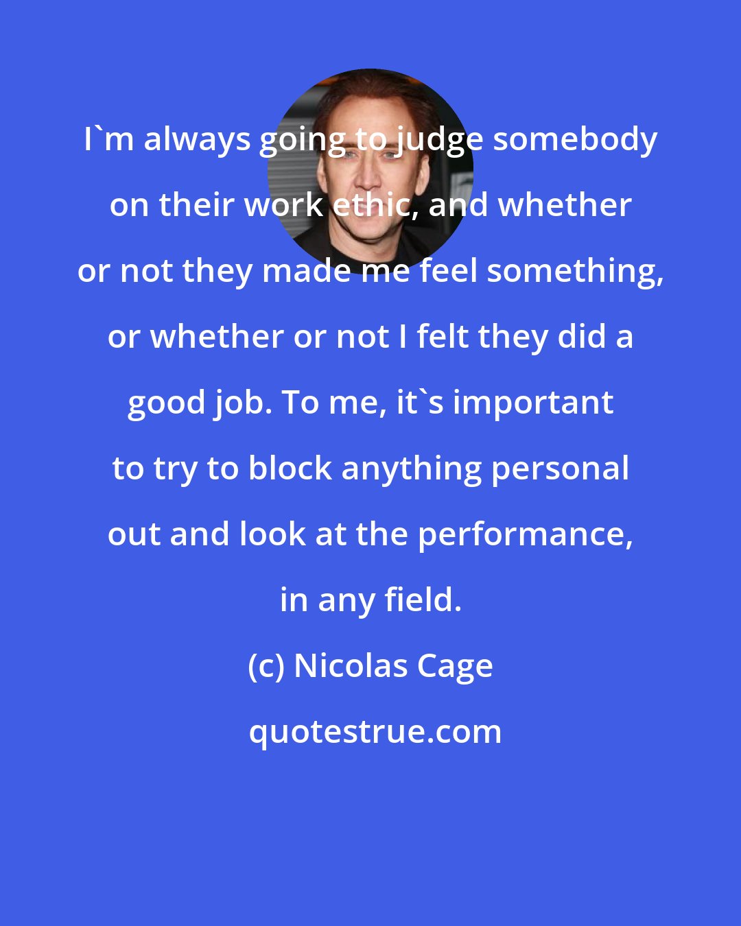 Nicolas Cage: I'm always going to judge somebody on their work ethic, and whether or not they made me feel something, or whether or not I felt they did a good job. To me, it's important to try to block anything personal out and look at the performance, in any field.