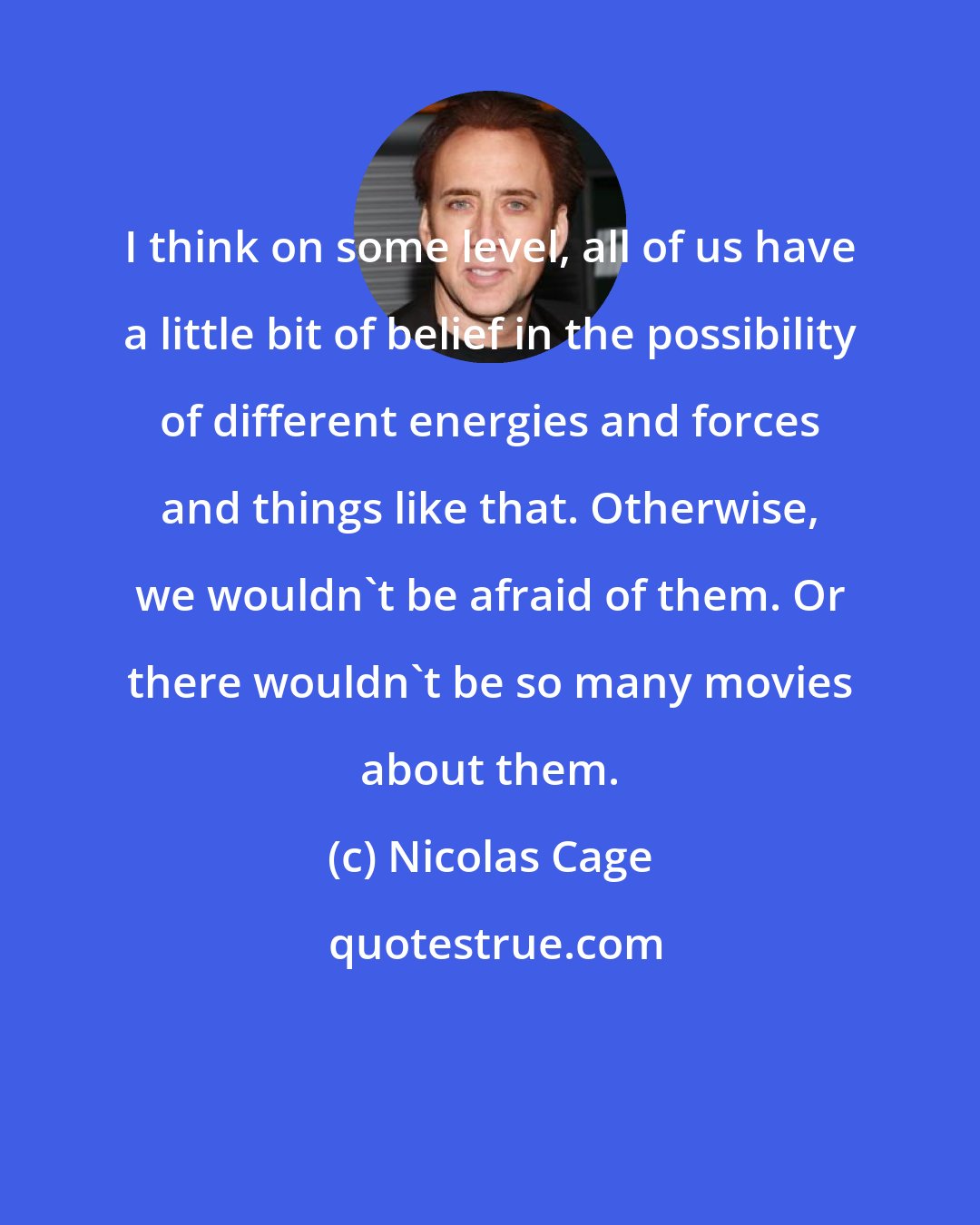 Nicolas Cage: I think on some level, all of us have a little bit of belief in the possibility of different energies and forces and things like that. Otherwise, we wouldn't be afraid of them. Or there wouldn't be so many movies about them.