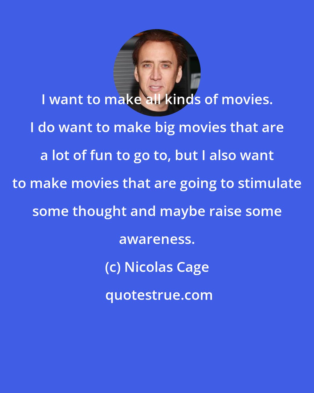 Nicolas Cage: I want to make all kinds of movies. I do want to make big movies that are a lot of fun to go to, but I also want to make movies that are going to stimulate some thought and maybe raise some awareness.