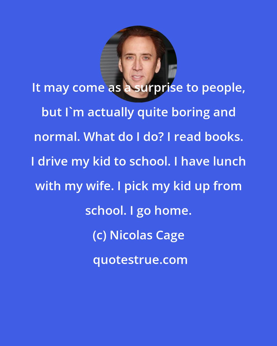 Nicolas Cage: It may come as a surprise to people, but I'm actually quite boring and normal. What do I do? I read books. I drive my kid to school. I have lunch with my wife. I pick my kid up from school. I go home.