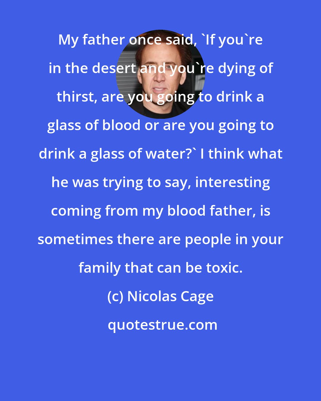 Nicolas Cage: My father once said, 'If you're in the desert and you're dying of thirst, are you going to drink a glass of blood or are you going to drink a glass of water?' I think what he was trying to say, interesting coming from my blood father, is sometimes there are people in your family that can be toxic.