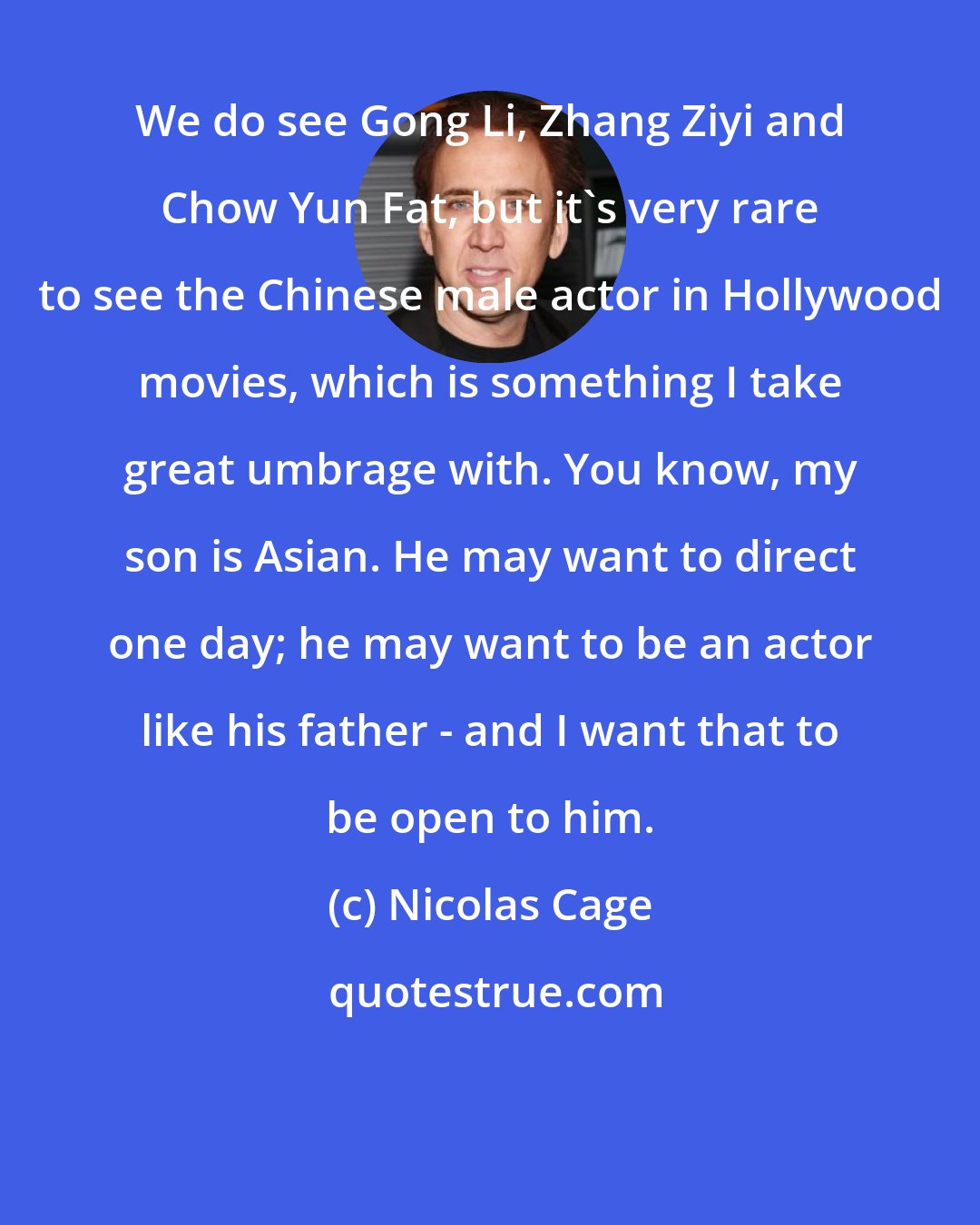 Nicolas Cage: We do see Gong Li, Zhang Ziyi and Chow Yun Fat, but it's very rare to see the Chinese male actor in Hollywood movies, which is something I take great umbrage with. You know, my son is Asian. He may want to direct one day; he may want to be an actor like his father - and I want that to be open to him.