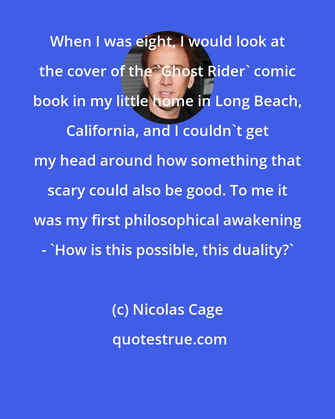 Nicolas Cage: When I was eight, I would look at the cover of the 'Ghost Rider' comic book in my little home in Long Beach, California, and I couldn't get my head around how something that scary could also be good. To me it was my first philosophical awakening - 'How is this possible, this duality?'