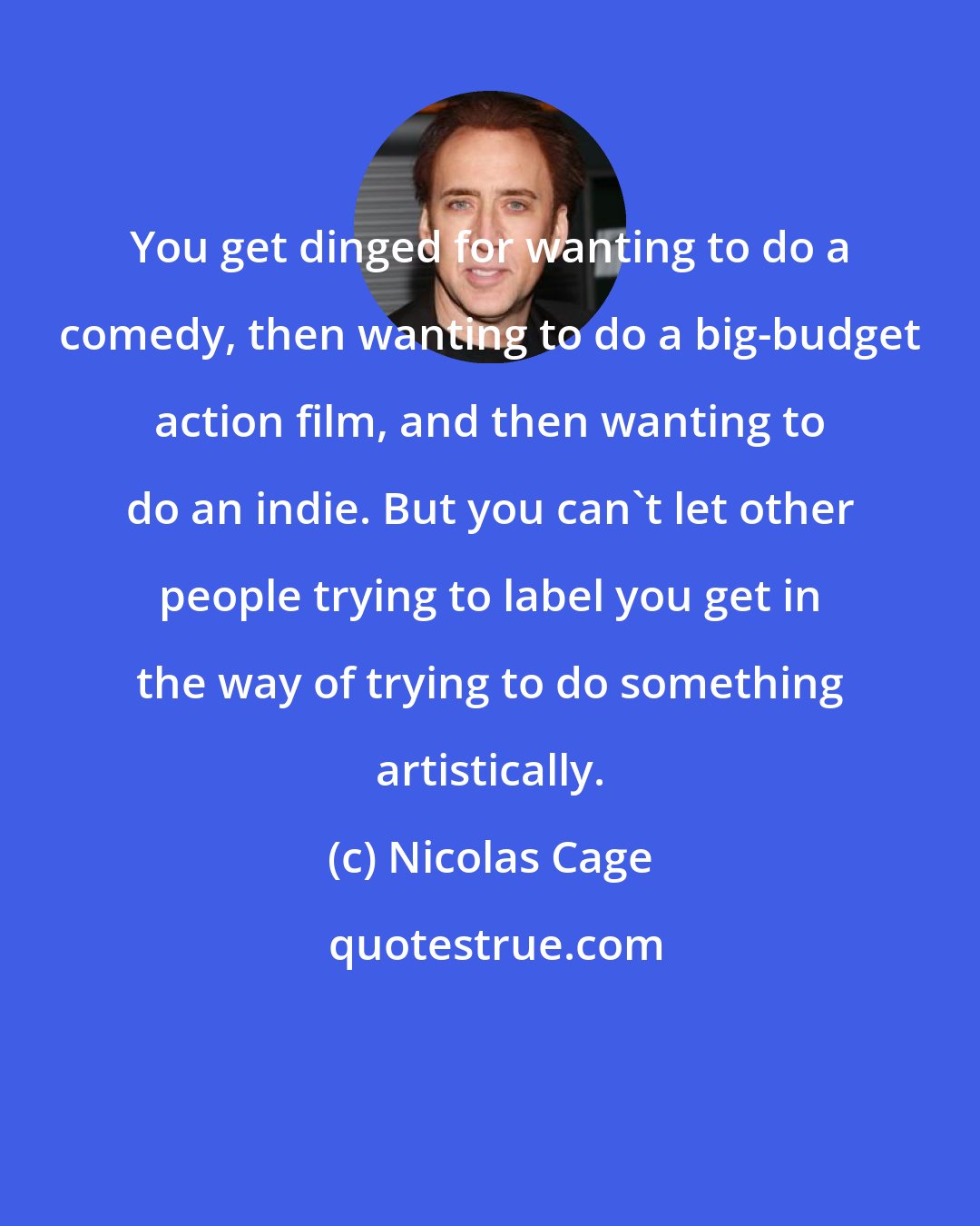 Nicolas Cage: You get dinged for wanting to do a comedy, then wanting to do a big-budget action film, and then wanting to do an indie. But you can't let other people trying to label you get in the way of trying to do something artistically.