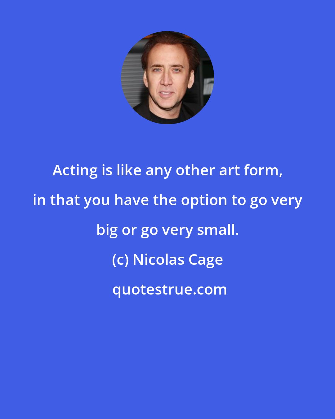 Nicolas Cage: Acting is like any other art form, in that you have the option to go very big or go very small.