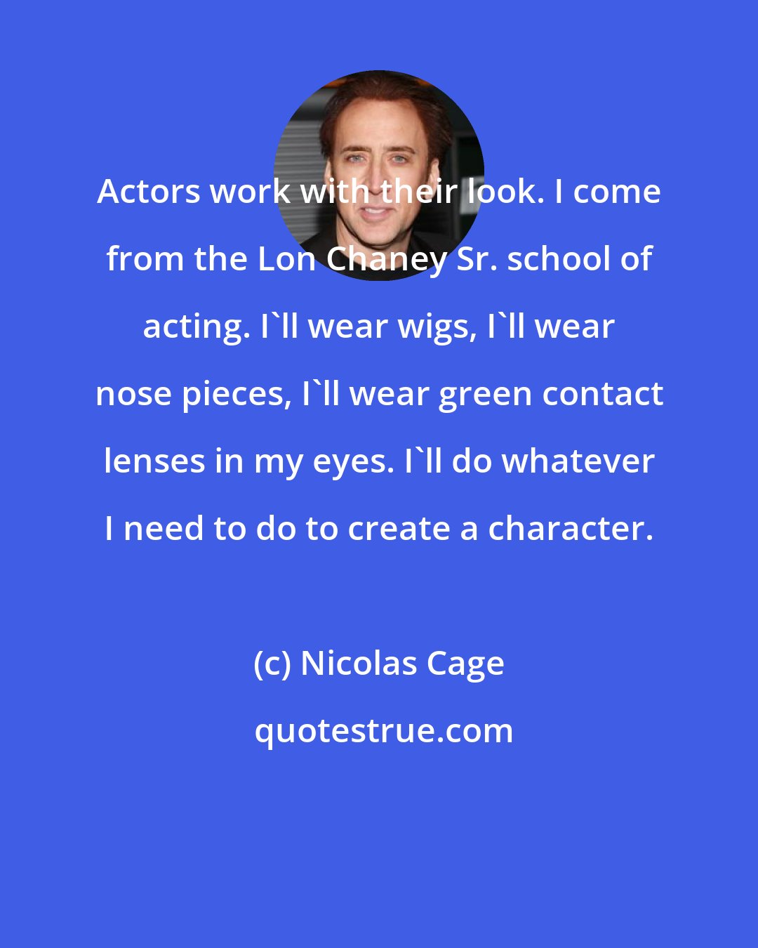 Nicolas Cage: Actors work with their look. I come from the Lon Chaney Sr. school of acting. I'll wear wigs, I'll wear nose pieces, I'll wear green contact lenses in my eyes. I'll do whatever I need to do to create a character.